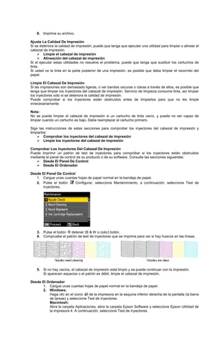 8. Imprima su archivo.
Ajuste La Calidad De Impresión
Si se deteriora la calidad de impresión, puede que tenga que ejecutar una utilidad para limpiar o alinear el
cabezal de impresión.
Limpie el cabezal de impresión
Alineación del cabezal de impresión
Si al ejecutar estas utilidades no resuelve el problema, puede que tenga que sustituir los cartuchos de
tinta.
Si usted ve la tinta en la parte posterior de una impresión, es posible que deba limpiar el recorrido del
papel.
Limpie El Cabezal De Impresión
Si las impresiones son demasiado ligeras, o ver bandas oscuras o claras a través de ellos, es posible que
tenga que limpiar los inyectores del cabezal de impresión. Servicio de limpieza consume tinta, así limpiar
los inyectores sólo si se deteriora la calidad de impresión.
Puede comprobar si los inyectores están obstruidos antes de limpiarlos para que no les limpie
innecesariamente.
Nota:
No se puede limpiar el cabezal de impresión si un cartucho de tinta vacío, y puede no ser capaz de
limpiar cuando un cartucho es bajo. Debe reemplazar el cartucho primero.
Siga las instrucciones de estas secciones para comprobar los inyectores del cabezal de impresión y
limpiarlos:
Comprobar los inyectores del cabezal de impresión
Limpie los inyectores del cabezal de impresión
Comprobar Los Inyectores Del Cabezal De Impresión
Puede imprimir un patrón de test de inyectores para comprobar si los inyectores están obstruidos
mediante el panel de control de su producto o de su software. Consulte las secciones siguientes:
Desde El Panel De Control
Desde El Ordenador
Desde El Panel De Control
1. Cargue unas cuantas hojas de papel normal en la bandeja de papel.
2. Pulse el botón Configurar, seleccione Mantenimiento, a continuación, seleccione Test de
inyectores.
3. Pulse el botón detener (B & W o color) botón.
4. Compruebe el patrón de test de inyectores que se imprime para ver si hay huecos en las líneas.
5. Si no hay vacíos, el cabezal de impresión está limpio y se puede continuar con la impresión.
Si aparecen espacios o el patrón es débil, limpie el cabezal de impresión.
Desde El Ordenador
1. Cargue unas cuantas hojas de papel normal en la bandeja de papel.
2. Windows:
Haga clic en el icono de la impresora en la esquina inferior derecha de la pantalla (la barra
de tareas) y seleccione Test de inyectores.
Macintosh:
Abra la carpeta Aplicaciones, abra la carpeta Epson Software y seleccione Epson Utilidad de
la impresora 4. A continuación, seleccione Test de inyectores.
 