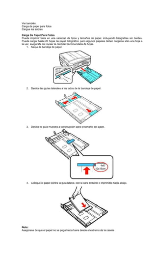 Ver también:
Carga de papel para fotos
Cargue los sobres
Carga De Papel Para Fotos
Puede imprimir fotos en una variedad de tipos y tamaños de papel, incluyendo fotografías sin bordes.
Puede cargar hasta 20 hojas de papel fotográfico, pero algunos papeles deben cargarse sólo una hoja a
la vez, asegúrate de revisar la cantidad recomendada de hojas.
1. Saque la bandeja de papel
2. Deslice las guías laterales a los lados de la bandeja de papel.
3. Deslice la guía muestra a continuación para el tamaño del papel.
4. Coloque el papel contra la guía lateral, con la cara brillante o imprimible hacia abajo.
Nota:
Asegúrese de que el papel no se pega hacia fuera desde el extremo de la casete
 