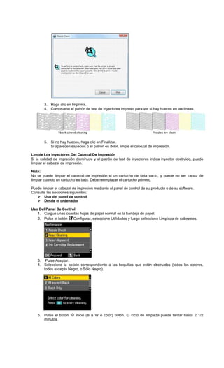 3. Haga clic en Imprimir.
4. Compruebe el patrón de test de inyectores impreso para ver si hay huecos en las líneas.
5. Si no hay huecos, haga clic en Finalizar.
Si aparecen espacios o el patrón es débil, limpie el cabezal de impresión.
Limpie Los Inyectores Del Cabezal De Impresión
Si la calidad de impresión disminuye y el patrón de test de inyectores indica inyector obstruido, puede
limpiar el cabezal de impresión.
Nota:
No se puede limpiar el cabezal de impresión si un cartucho de tinta vacío, y puede no ser capaz de
limpiar cuando un cartucho es bajo. Debe reemplazar el cartucho primero.
Puede limpiar el cabezal de impresión mediante el panel de control de su producto o de su software.
Consulte las secciones siguientes:
Uso del panel de control
Desde el ordenador
Uso Del Panel De Control
1. Cargue unas cuantas hojas de papel normal en la bandeja de papel.
2. Pulse el botón Configurar, seleccione Utilidades y luego seleccione Limpieza de cabezales.
3. Pulse Aceptar.
4. Seleccione la opción correspondiente a las boquillas que están obstruidos (todos los colores,
todos excepto Negro, o Sólo Negro).
5. Pulse el botón inicio (B & W o color) botón. El ciclo de limpieza puede tardar hasta 2 1/2
minutos.
 