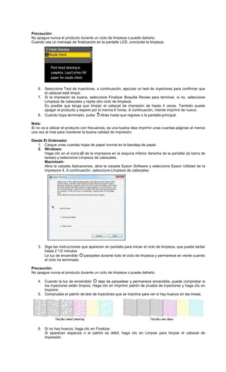 Precaución:
No apague nunca el producto durante un ciclo de limpieza o puede dañarlo.
Cuando vea un mensaje de finalización en la pantalla LCD, concluida la limpieza.
6. Seleccione Test de inyectores, a continuación, ejecutar un test de inyectores para confirmar que
el cabezal está limpio.
7. Si la impresión es buena, seleccione Finalizar Boquilla Revise para terminar, si no, seleccione
Limpieza de cabezales y repita otro ciclo de limpieza.
Es posible que tenga que limpiar el cabezal de impresión de hasta 4 veces. También puede
apagar el producto y espere por lo menos 6 horas. A continuación, intente imprimir de nuevo.
8. Cuando haya terminado, pulse Atrás hasta que regrese a la pantalla principal.
Nota:
Si no va a utilizar el producto con frecuencia, es una buena idea imprimir unas cuantas páginas al menos
una vez al mes para mantener la buena calidad de impresión.
Desde El Ordenador
1. Cargue unas cuantas hojas de papel normal en la bandeja de papel.
2. Windows:
Haga clic en el icono de la impresora en la esquina inferior derecha de la pantalla (la barra de
tareas) y seleccione Limpieza de cabezales.
Macintosh:
Abra la carpeta Aplicaciones, abra la carpeta Epson Software y seleccione Epson Utilidad de la
impresora 4. A continuación, seleccione Limpieza de cabezales.
3. Siga las instrucciones que aparecen en pantalla para iniciar el ciclo de limpieza, que puede tardar
hasta 2 1/2 minutos.
La luz de encendido parpadea durante todo el ciclo de limpieza y permanece en verde cuando
el ciclo ha terminado.
Precaución:
No apague nunca el producto durante un ciclo de limpieza o puede dañarlo.
4. Cuando la luz de encendido deje de parpadear y permanece encendida, puede comprobar si
los inyectores están limpios. Haga clic en Imprimir patrón de prueba de inyectores y haga clic en
Imprimir.
5. Compruebe el patrón de test de inyectores que se imprime para ver si hay huecos en las líneas.
6. Si no hay huecos, haga clic en Finalizar.
Si aparecen espacios o el patrón es débil, haga clic en Limpiar para limpiar el cabezal de
impresión.
 