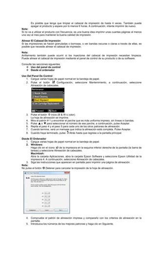 Es posible que tenga que limpiar el cabezal de impresión de hasta 4 veces. También puede
apagar el producto y espere por lo menos 6 horas. A continuación, intente imprimir de nuevo.
Nota:
Si no va a utilizar el producto con frecuencia, es una buena idea imprimir unas cuantas páginas al menos
una vez al mes para mantener la buena calidad de impresión.
Alinear El Cabezal De Impresión
Si las impresiones se hacen granuladas o borrosas, o ver bandas oscuras o claras a través de ellas, es
posible que necesite alinear el cabezal de impresión.
Nota:
Anillamiento también puede ocurrir si los inyectores del cabezal de impresión necesitan limpieza.
Puede alinear el cabezal de impresión mediante el panel de control de su producto o de su software.
Consulte las secciones siguientes:
Uso del panel de control
Desde el ordenador
Uso Del Panel De Control
1. Cargue varias hojas de papel normal en la bandeja de papel.
2. Pulse el botón Configuración, seleccione Mantenimiento, a continuación, seleccione
Alineación de cabezales.
3. Pulse el botón inicio (B & W o color).
La hoja de alineación se imprime.
4. Mira el patrón # 1 y encontrar el parche que es más uniforme impreso, sin líneas ni bandas.
5. Pulse o para seleccionar el número de ese parche, a continuación, pulse Aceptar.
6. Repita el paso 4 y el paso 5 para cada uno de los otros patrones de alineación.
7. Cuando termine, verá un mensaje que indica la alineación está completa. Pulse Aceptar.
8. Cuando haya terminado, pulse Atrás hasta que regrese a la pantalla principal.
Desde El Ordenador
1. Cargue varias hojas de papel normal en la bandeja de papel.
2. Windows:
Haga clic en el icono de la impresora en la esquina inferior derecha de la pantalla (la barra de
tareas) y seleccione Alineación de cabezales.
Macintosh:
Abra la carpeta Aplicaciones, abra la carpeta Epson Software y seleccione Epson Utilidad de la
impresora 4. A continuación, seleccione Alineación de cabezales.
3. Siga las instrucciones que aparecen en pantalla para imprimir una página de alineación.
Nota:
No pulse el botón Detener para cancelar la impresión de la hoja de alineación.
4. Compruebe el patrón de alineación impresa y compararlo con los criterios de alineación en la
pantalla.
5. Introduzca los números de los mejores patrones y haga clic en Siguiente.
 