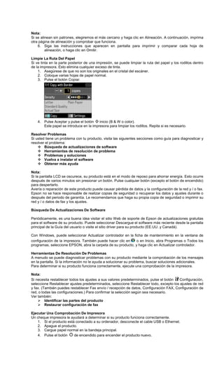Nota:
Si se alinean sin patrones, elegiremos el más cercano y haga clic en Alineación. A continuación, imprima
otra página de alineación y comprobar que funciona.
6. Siga las instrucciones que aparecen en pantalla para imprimir y comparar cada hoja de
alineación, o haga clic en Omitir.
Limpie La Ruta Del Papel
Si ve tinta en la parte posterior de una impresión, se puede limpiar la ruta del papel y los rodillos dentro
de la impresora. Esto elimina cualquier exceso de tinta.
1. Asegúrese de que no son los originales en el cristal del escáner.
2. Coloque varias hojas de papel normal.
3. Pulse el botón Copiar.
4. Pulse Aceptar y pulse el botón inicio (B & W o color).
Este papel se introduce en la impresora para limpiar los rodillos. Repita si es necesario.
Resolver Problemas
Si usted tiene un problema con tu producto, visita las siguientes secciones como guía para diagnosticar y
resolver el problema:
Búsqueda de actualizaciones de software
Herramientas de resolución de problema
Problemas y soluciones
Vuelva a instalar el software
Obtener más ayuda
Nota:
Si la pantalla LCD se oscurece, su producto está en el modo de reposo para ahorrar energía. Esto ocurre
después de varios minutos sin presionar un botón. Pulse cualquier botón (excepto el botón de encendido)
para despertarlo.
Avería o reparación de este producto puede causar pérdida de datos y la configuración de la red y / o fax.
Epson no se hace responsable de realizar copias de seguridad o recuperar los datos y ajustes durante o
después del periodo de garantía. Le recomendamos que haga su propia copia de seguridad o imprimir su
red y / o datos de fax y los ajustes.
Búsqueda De Actualizaciones De Software
Periódicamente, es una buena idea visitar el sitio Web de soporte de Epson de actualizaciones gratuitas
para el software de su producto. Puede seleccionar Descargue el software más reciente desde la pantalla
principal de la Guía del usuario o visite el sitio driver para su producto (EE.UU. y Canadá).
Con Windows, puede seleccionar Actualizar controlador en la ficha de mantenimiento en la ventana de
configuración de la impresora. También puede hacer clic en o en Inicio, abra Programas o Todos los
programas, seleccione EPSON, abra la carpeta de su producto, y haga clic en Actualizar controlador.
Herramientas De Resolución De Problemas
A menudo se puede diagnosticar problemas con su producto mediante la comprobación de los mensajes
en la pantalla. Si la información no le ayuda a solucionar su problema, buscar soluciones adicionales.
Para determinar si su producto funciona correctamente, ejecute una comprobación de la impresora.
Nota:
Si necesita restablecer todos los ajustes a sus valores predeterminados, pulse el botón Configuración,
seleccione Restablecer ajustes predeterminados, seleccione Restablecer todo, excepto los ajustes de red
y fax. (También puedes restablecer Fax envío / recepción de datos, Configuración FAX, Configuración de
red, o todas las configuraciones.) Para confirmar la selección según sea necesario.
Ver también:
Identificar las partes del producto
Restaurar configuración de fax
Ejecutar Una Comprobación De Impresora
Un cheque impresora le ayudará a determinar si su producto funciona correctamente.
1. Si el producto está conectado a su ordenador, desconecte el cable USB o Ethernet.
2. Apague el producto.
3. Cargue papel normal en la bandeja principal.
4. Pulse el botón de encendido para encender el producto nuevo.
 