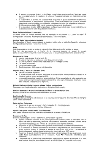 • Si aparece un mensaje de error o el software no se instala correctamente en Windows, puede
que no tenga privilegios de instalación de software. Póngase en contacto con el administrador del
sistema.
• Si ha conectado el aparato con un cable USB, asegúrese de que el controlador USB funciona
correctamente en el Administrador de dispositivos. Consulte el sistema de ayuda de Windows
para obtener más información. Si no funciona, póngase en contacto con el fabricante del equipo.
Si utiliza un concentrador USB, intente conectarlo directamente al ordenador.
• Si ha conectado el cable USB temporal para configurar su producto para el uso inalámbrico, no
olvide desconectar el cable después de la instalación.
Panel De Control Idioma Es Incorrecta
Si desea utilizar un idioma diferente para los mensajes en la pantalla LCD, pulse el botón
Configuración, seleccione Configuración de impresora y seleccione Idioma.
Audible "Beep" tiene que estar apagado
Para desactivar el "beep" escucha cuando se pulsa un botón, pulse el botón Configuración, seleccione
Configuración de impresora y seleccione Sonido.
Nota:
Cuando se apaga el sonido, el sonido de marcación hizo al transmitir un fax también se apaga.
Una luz roja permanece en el interior de la impresora después de apagar la energía
La luz puede permanecer durante varios minutos y luego se apagará automáticamente. Esto es normal.
Problemas de copia
Imprime nada, a pesar de la luz en Is On
El ruido de impresión se produce, a pesar de que imprime nada
El ruido se produce al encender el producto o que se sienta por un rato
Los bordes se recortan
Fotos no son exploradas
Opción de copia a doble cara no está disponible
Imprime Nada, A Pesar De La Luz En Is On
• Ejecutar un cheque impresora.
• Si no se imprime nada al copiar, asegúrese de que el original esté colocado boca abajo en el
cristal del escáner o boca arriba en el ADF.
• La impresión se detiene cuando un cartucho de tinta. Si hay un cartucho de color, es posible que
pueda continuar imprimiendo temporalmente con tinta color negro. Si se gasta el cartucho negro,
debe sustituirlo para continuar la impresión.
El Ruido De Impresión Se Produce, A Pesar De Que Imprime Nada
Revise para ver si están obstruidos los inyectores del cabezal de impresión.
El Ruido Se Produce Al Encender El Producto O Que Se Sienta Por Un Rato
El producto que se está realizando el mantenimiento de rutina.
Los Bordes Se Recortan
Asegúrese de que el original esté colocado en la esquina posterior izquierda del cristal. Mueva el original
de los bordes ligeramente.
Fotos No Son Exploradas
• Asegúrese de que son al menos 1,2 x 1,6 pulgadas (3 × 4 cm) de tamaño.
• Coloque correctamente en el cristal del escáner.
Opción De Copia A Doble Cara No Está Disponible
Esta opción sólo está disponible para algunos modelos de la Serie 630 WorkForce.
Problemas De Fax
Si tienes problemas para enviar o recibir faxes, compruebe lo siguiente:
• Imprimir un informe conexión de fax para diagnosticar el problema. Pulse el botón Fax, pulse el
botón Menú y seleccione Comprobar Fax Conexión. Asegúrese de carta o tamaño A4 de
papel normal cargado y pulse inicio (B & W o Color) para imprimir el informe.
• Asegúrese de que el puerto LINE de su producto está conectado a una toma mural telefónica.
• Si ha conectado un teléfono o contestador automático, asegúrese de que está conectado a EXT
de su producto. puerto. Si contesta el teléfono y escucha un tono de fax, y la llamada se
desconecta cuando cuelgue, buscar una conexión segura a la toma EXT. puerto.
• Asegúrese de que la función Respuesta automática está activada por lo que su producto puede
recibir faxes automáticamente si es necesario. Pulse (Respuesta automática) para
encenderlo.
• Compruebe que el conector de pared funciona conectando un teléfono a la misma. Si la línea
tiene estática, desactive la configuración de V.34 y ECM (Modo de Corrección de Errores).
 