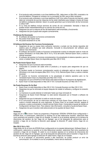 • Si el producto está conectado a una línea telefónica DSL, debe tener un filtro DSL conectado a la
toma de teléfono. Póngase en contacto con su proveedor de DSL para el filtro necesario.
• Si el producto está conectado a una línea telefónica VoIP (Voz sobre Protocolo de Internet), usted
debe ser consciente de que las máquinas de fax están diseñados para trabajar a través de líneas
de teléfono analógicas estándar. Epson no puede garantizar que la transmisión de fax funcionará
si utiliza VoIP.
• Si su línea de teléfono incluye servicios de correo de voz contestador, llamadas o faxes se
pueden recibir inadvertidamente por su servicio de correo de voz.
• Asegúrese de que la máquina de fax del destinatario esté encendido y funcionando.
• Asegúrese de que el papel está cargado correctamente.
Problemas De Escaneado
El software del escáner no funciona correctamente
No puedo iniciar Epson Scan
No puedo escanear en su red
El Software Del Escáner No Funciona Correctamente
• Asegúrese de que su equipo tiene suficiente memoria y cumpla con los demás requisitos del
sistema para el software que está utilizando. Consulte la documentación del software para
obtener más información.
• El software del escáner puede no funcionar correctamente cuando el ordenador está en modo de
espera (Windows) o el modo (Mac OS X 10.4 y 10.5) del sueño. Reinicie Epson Scan y vuelva a
intentar escanear.
• El software del escáner no funcione correctamente si ha actualizado el sistema operativo, pero no
volver a instalar Epson Scan (no disponible para Mac OS X 10.6).
No Puedo Iniciar Epson Scan
• Asegúrese de que el producto está encendido.
• Compruebe la conexión del cable entre el producto y el equipo para asegurarse de que es
seguro.
• El escáner puede no funcionar correctamente cuando el ordenador está en modo de espera
(Windows) o en modo de espera (Mac OS X 10.4 y 10.5). Reinicie Epson Scan y vuelva a intentar
escanear.
• El escáner no funcione correctamente si ha actualizado el sistema operativo pero no ha
reinstalado Epson Scan (no disponible para Mac OS X 10.6).
• Asegúrese de que la WorkForce 630 Series está seleccionada en el programa de digitalización.
• Epson Scan no está disponible en Mac OS X 10.6. Consulte Escaneo con Mac OS X 10.6.
No Puedo Escanear En Su Red
• Epson Scan no está disponible en Mac OS X 10.6. Consulte Escaneo con Mac OS X 10.6.
• Asegúrese de que ha reiniciado el equipo después de instalar el software y configurar la conexión
de red.
• La impresora no puede detectar el ordenador hasta que haya reiniciado él.
• Asegúrese de Epson Event Manager no está siendo bloqueado por el firewall o software de
seguridad.
• Asegúrese de que el ordenador no esté en modo de reposo.
• Si la comunicación de red se interrumpe mientras se inicia Epson Scan, salida Epson Scan y
vuelva a iniciarlo después de unos segundos. Si Epson Scan no se puede reiniciar, apague el
producto y vuelva a encenderlo e intente reiniciar Epson Scan. Compruebe el ajuste de retraso en
Configuración de Epson Scan. Para obtener más información, consulte la Ayuda de Epson Scan.
• Asegúrese de que el escáner está seleccionado en los ajustes de Epson Scan.
Ventanas:
Haga clic en o en Inicio> Todos los programas o Programas> EPSON> EPSON Scan configuración >
EPSON Scan. A continuación, seleccione su escáner en la lista Seleccionar escáner, seleccione Red
como escenario de conexión y haga clic en Aceptar. Si usted no ve el escáner aparece en la ventana de
direcciones del escáner de red, haga clic en Agregar, que el de búsqueda de aplicaciones para el
escáner o haga clic en Escriba la dirección para agregar la dirección IP usted mismo, haga clic en
Aceptar.
Mac OS X 10.4 y 10.5:
Haga doble clic en el icono de EPSON Scan configuración en la carpeta Aplicaciones> Software Epson. A
continuación, seleccione su escáner en la lista Seleccionar escáner, seleccione Red como escenario de
conexión y haga clic en Aceptar. Si usted no ve el escáner aparece en la ventana de direcciones del
escáner de red, haga clic en Agregar, que el de búsqueda de aplicaciones para el escáner o haga clic en
Escriba la dirección para agregar la dirección IP usted mismo, haga clic en Aceptar.
• Si va a escanear un documento grande a alta resolución, se puede producir un error de
comunicación. Si el análisis no se ha completado, menor será la resolución.
 