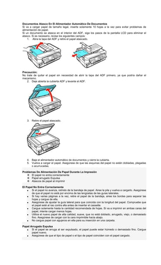 Documentos Atasco En El Alimentador Automático De Documentos
Si va a cargar papel de tamaño legal, inserte solamente 10 hojas a la vez para evitar problemas de
alimentación de papel.
Si un documento se atasca en el interior del ADF, siga los pasos de la pantalla LCD para eliminar el
atasco. Si es necesario, revise los siguientes campos:
1. Abra la tapa del ADF y retire el papel atascado.
Precaución:
No trate de quitar el papel sin necesidad de abrir la tapa del ADF primero, ya que podría dañar el
mecanismo.
2. Deje abierta la cubierta ADF y levante el ADF.
3. Retire el papel atascado.
4. Baje el alimentador automático de documentos y cierre la cubierta.
5. Vuelva a cargar el papel. Asegúrese de que las esquinas del papel no estén dobladas, plegadas
o acurrucadas.
Problemas De Alimentación De Papel Durante La Impresión
El papel no entra correctamente
Papel arrugado Expulsa
Atascos de papel al imprimir
El Papel No Entra Correctamente
• Si el papel no avanza, retírelo de la bandeja de papel. Airee la pila y vuelva a cargarlo. Asegúrese
de que el papel no está por encima de las lengüetas de las guías laterales.
• Si hay varias páginas a la vez, retire el papel de la bandeja, airee los bordes para separar las
hojas y cargue de ella.
• Asegúrese de ajustar la guía lateral para que coincida con la longitud del papel. Compruebe que
el papel esté al ras contra ella antes de insertar el cassette.
• Cargue solamente hasta la cantidad recomendada de hojas. Si va a imprimir en ambas caras del
papel, intente cargar menos hojas.
• Utilice el nuevo papel de alta calidad, suave, que no está doblado, arrugado, viejo, o demasiado
fino. Asegúrese de cargar con la cara imprimible hacia abajo.
• No cargue papel con agujeros en ella para su inserción en una carpeta.
Papel Arrugado Expulsa
• Si el papel se arruga al ser expulsado, el papel puede estar húmedo o demasiado fino. Cargue
papel nuevo.
• Asegúrese de que el tipo de papel o el tipo de papel coinciden con el papel cargado.
 