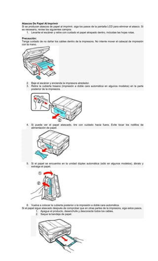 Atascos De Papel Al Imprimir
Si se producen atascos de papel al imprimir, siga los pasos de la pantalla LCD para eliminar el atasco. Si
es necesario, revise los siguientes campos:
1. Levante el escáner y retire con cuidado el papel atrapado dentro, incluidas las hojas rotas.
Precaución:
Tenga cuidado de no dañar los cables dentro de la impresora. No intente mover el cabezal de impresión
con la mano.
2. Baje el escáner y encienda la impresora alrededor.
3. Retire la cubierta trasera (impresión a doble cara automática en algunos modelos) en la parte
posterior de la impresora.
4. Si puede ver el papel atascado, tire con cuidado hacia fuera. Evite tocar los rodillos de
alimentación de papel.
5. Si el papel se encuentra en la unidad dúplex automática (sólo en algunos modelos), ábralo y
extraiga el papel.
6. Vuelva a colocar la cubierta posterior o la impresión a doble cara automática.
Si el papel sigue atascado después de comprobar que en otras partes de la impresora, siga estos pasos.
1. Apague el producto, desenchufe y desconecte todos los cables.
2. Saque la bandeja de papel.
 