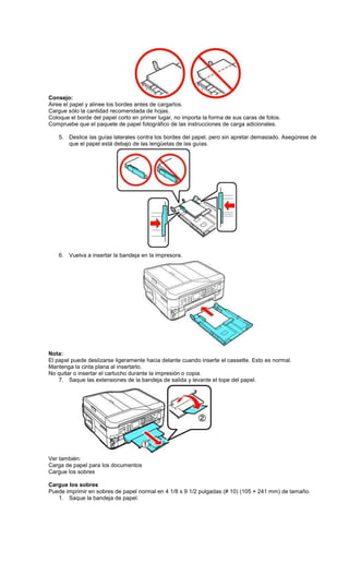 Consejo:
Airee el papel y alinee los bordes antes de cargarlos.
Cargue sólo la cantidad recomendada de hojas.
Coloque el borde del papel corto en primer lugar, no importa la forma de sus caras de fotos.
Compruebe que el paquete de papel fotográfico de las instrucciones de carga adicionales.
5. Deslice las guías laterales contra los bordes del papel, pero sin apretar demasiado. Asegúrese de
que el papel está debajo de las lengüetas de las guías.
6. Vuelva a insertar la bandeja en la impresora.
Nota:
El papel puede deslizarse ligeramente hacia delante cuando inserte el cassette. Esto es normal.
Mantenga la cinta plana al insertarlo.
No quitar o insertar el cartucho durante la impresión o copia.
7. Saque las extensiones de la bandeja de salida y levante el tope del papel.
Ver también:
Carga de papel para los documentos
Cargue los sobres
Cargue los sobres
Puede imprimir en sobres de papel normal en 4 1/8 x 9 1/2 pulgadas (# 10) (105 × 241 mm) de tamaño.
1. Saque la bandeja de papel.
 