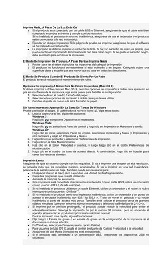 Imprime Nada, A Pesar De La Luz En Is On
• Si el producto está conectado con un cable USB o Ethernet, asegúrese de que el cable esté bien
conectado en ambos extremos y cumple con los requisitos.
Si ha instalado el producto en una red inalámbrica, asegúrese de que el ordenador y el producto
están conectados a la red inalámbrica.
• Ejecutar un cheque impresora. Si la página de prueba se imprime, asegúrese de que el software
se ha instalado correctamente.
• La impresión se detiene cuando un cartucho de tinta. Si hay un cartucho de color, es posible que
pueda continuar imprimiendo temporalmente con tinta color negro. Si se gasta el cartucho negro,
debe sustituirlo para continuar la impresión.
El Ruido De Impresión Se Produce, A Pesar De Que Imprime Nada
• Revise para ver si están obstruidos los inyectores del cabezal de impresión.
• El producto no funcionará correctamente si está inclinado o en ángulo. Colóquelo sobre una
superficie plana y estable que sea mayor que su base en todas las direcciones.
El Ruido Se Produce Cuando El Producto Se Sienta Por Un Rato
El producto se está realizando el mantenimiento de rutina.
Opciones De Impresión A Doble Cara No Están Disponibles (Mac OS X)
Si desea imprimir a doble cara en Mac OS X, pero las opciones de impresión a doble cara aparecen en
gris en el software de la impresora, siga estos pasos para habilitar la configuración:
1. Seleccione A4 en el cuadro Tamaño del papel.
2. Seleccione las opciones de impresión a doble cara que desea utilizar.
3. Cambie el ajuste de nuevo a la letra Tamaño de papel.
Sin Icono Impresora Aparece En La Barra De Tareas De Windows
Pruebe a reiniciar el equipo. Si usted todavía no ve el icono , siga estos pasos:
1. Lleve a cabo una de las siguientes opciones:
Windows 7:
Haga clic y seleccione Dispositivos e impresoras.
Windows Vista:
Haga clic en, seleccione Panel de control y haga clic en Impresora en Hardware y sonido.
Windows XP:
Haga clic en Inicio, seleccione Panel de control, seleccione Impresoras y faxes (o Impresoras y
otro hardware y luego en Impresoras y faxes).
2. Haga clic con el producto y seleccione Preferencias de impresión.
3. Haga clic en la ficha Mantenimiento.
4. Haz clic en el botón Velocidad y avance, y luego haga clic en el botón Preferencias de
monitorización.
5. Haga clic en el cuadro de icono de acceso directo. A continuación, haga clic en Aceptar para
cerrar las ventanas abiertas.
Impresión Lenta
Asegúrese de que su sistema cumple con los requisitos. Si va a imprimir una imagen de alta resolución,
se necesita más que los requisitos mínimos enumerados. Si va a imprimir en una red inalámbrica,
potencia de la señal puede ser baja. También puede ser necesario para:
• El espacio libre en el disco duro o ejecutar una utilidad de desfragmentación.
• Cierre los programas que no esté utilizando.
• Aumente la memoria de su sistema.
• Si la impresora está conectada directamente al ordenador con un cable USB, utilice un ordenador
con un puerto USB 2.0 de alta velocidad.
• Si ha instalado el producto utilizando un cable Ethernet, utilice un ordenador y el router (o hub o
interruptor) con los puertos 100 Base-T.
• Si ha instalado el producto como una impresora inalámbrica, utilice un ordenador y un punto de
acceso o enrutador inalámbrico con 802.11g 802.11n. Trate de mover el producto y su router
inalámbrico o punto de acceso más cerca. También evite colocar el producto cerca de grandes
objetos metálicos (como un armario), hornos microondas o teléfonos inalámbricos de 2,4 GHz.
• Si imprime por un período prolongado, el producto puede reducir la velocidad para evitar el
sobrecalentamiento. Detenga la impresión de por lo menos 30 minutos, pero no encienda el
aparato. Al reanudar, el producto imprimirá a la velocidad normal.
Para la impresión más rápida, siga estos consejos:
• Elija Negro / Escala de grises o en escala de grises en la configuración de la impresora si el
documento no incluye el color.
• En Windows, seleccione Proyecto para la opción Calidad.
• Para usuarios de Mac OS X, ajuste el control deslizante de Calidad / velocidad a la velocidad.
• Asegúrese de qué Modo Silencioso no está seleccionado.
• Si el producto está conectado a un concentrador USB, desconecte los dispositivos USB no
utilizados.
 