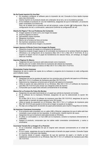 No Se Puede Imprimir En Una Red
• Es necesario configurar el software para la impresión de red. Consulte la Guía rápida impresa
para más información.
• Intente imprimir en el producto desde otro ordenador de la red y ver si el problema persiste.
• Si ha instalado el producto en una red inalámbrica, asegúrese de que el ordenador y el producto
están conectados a la misma red.
Para ver el estado de la conexión de red del producto, pulse el botón Configuración. Elija la
configuración de red, a continuación, seleccione Confirmar la configuración de red.
Diseño De Página Y De Los Problemas De Contenido
Imagen aparece al revés como una imagen de espejo
Imprime páginas en blanco
Demasiadas copias impresas
Márgenes incorrectos
Blanco de la frontera de fotos sin bordes
Se imprimen caracteres incorrectos
Incorrecto Tamaño de la imagen o la posición
Imagen Aparece Al Revés Como Una Imagen De Espejo
• Desactive el ajuste de espejo en el programa de aplicación.
• Desactive el ajuste Imagen espejo en el controlador de impresora en la ventana Diseño de página
(Windows) o la configuración de la impresora (Mac OS X 10.4 o Mac OS X 10.5/10.6). Si va a
imprimir en Epson Iron-en el papel de transferencia de cáscara fresca, sin embargo, la imagen
debe ser invertida.
Imprime Páginas En Blanco
• Asegúrese de que el producto esté seleccionado como impresora.
• Revise para ver si están obstruidos los inyectores del cabezal de impresión.
• Seleccione Saltar página en blanco en Mac OS X 10.4 o Mac OS X 10.5/10.6.
Demasiadas Copias Impresas
Asegúrese de que la opción de copias de su software o programa de la impresora no está configurado
para múltiples copias.
Márgenes Incorrectos
• Asegúrese de que los ajustes de papel son los correctos para el tamaño del papel en el Windows,
Mac OS X 10.4 o X software de impresora para Mac OS 10.5/10.6.
• Seleccione los márgenes correctos para el tamaño del papel en la impresión.
• Utilice la opción de vista preliminar en su Windows, Mac OS X 10.4 o X software de impresora
para Mac OS 10.5/10.6 para revisar sus márgenes antes de imprimir.
• Compruebe que el papel esté colocado correctamente en la bandeja.
Blanco De La Frontera De Fotos Sin Bordes
• Asegúrese de que está imprimiendo en un papel que admita la impresión sin bordes.
• En el software de la impresora Windows, asegúrese de que ha seleccionado la opción Sin
bordes.
En el Mac OS X 10.4 o X software de impresora para Mac OS 10.5/10.6, asegúrese de que ha
seleccionado un tamaño de papel aparece como Sin bordes.
• Utilice el ajuste de expansión en el Windows, Mac OS X 10.4 o X software de impresora para
Mac OS 10.5/10.6 para ajustar la forma de la imagen se ajusta en la página.
• No elija una configuración de tamaño de papel personalizado para imprimir fotografías sin bordes.
Se Imprimen Caracteres Incorrectos
• Si el producto está conectado con un cable USB o Ethernet, asegúrese de que el cable esté bien
conectado y que cumple con los requisitos. A continuación, intente imprimir de nuevo.
• Asegúrese de que la impresora está seleccionada en Windows.
• Si utiliza un conmutador o un hub USB con la impresora, conecte la impresora directamente al
ordenador.
• Apague el producto, compruebe que los cables están conectados correctamente, y vuelva a
encenderla.
Incorrecta Tamaño De La Imagen O La Posición
• Si va a escanear, asegúrese de que el original esté colocado correctamente en el cristal del
escáner.
• Si va a copiar, asegúrese de que ha seleccionado el tamaño de papel correcto. Consulte Copiar
un documento o foto para más detalles.
• Si imprime desde el equipo, asegúrese de que las opciones de papel y el diseño se han
establecido correctamente en su Windows, Mac OS X 10.4 o X software de impresora para Mac
OS 10.5/10.6.
 