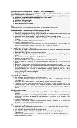 Problemas De Calidad De Impresión (Calidad Es Correcta En La Pantalla)
Si la impresión tiene un problema de calidad, pero la imagen se ve bien en la pantalla del ordenador,
compruebe las soluciones en esta sección.
Si la imagen también se ve incorrecta en la pantalla, compruebe si hay problemas de calidad de imagen.
Impresión presenta líneas blancas u oscuras a través de ella
La copia impresa es borrosa o manchada
Impresión es tenue o faltan
Impresión está granulada
Colores incorrectos Impresión
Nota:
Almacenar y mostrar sus fotos correctamente para la calidad óptima y la longevidad.
Impresión Presenta Líneas Blancas U Oscuras A Través De Ella
• Los cabezales de impresión pueden necesitar limpieza.
• Seleccione una opción de calidad superior o de calidad de impresión y desactive el modo de alta
velocidad (sólo Windows) en el software de la impresora.
• Asegúrese de que el tipo de papel o el tipo de papel coincide con el papel cargado.
• Asegúrese de que la superficie imprimible del papel esté boca abajo. Por lo general es blanco o
brillante.
• Los cartuchos de tinta pueden necesitar reemplazo.
• Alinear el cabezal de impresión.
• La impresora no funcionará correctamente si está inclinado o en ángulo. Colóquelo sobre una
superficie plana y estable que sea mayor que su base en todas las direcciones.
La Copia Impresa Es Borrosa O Manchada
• Asegúrese de que el papel no esté húmedo o arrugado, ni con boca arriba (el lado imprimible
debe estar boca abajo).
• Asegúrese de que el papel cumple las especificaciones.
• Utilice papeles de Epson para garantizar la saturación y absorción de las tintas originales de
Epson.
• Los cabezales de impresión pueden necesitar limpieza.
• Alinear el cabezal de impresión.
• Retire todas las hojas de la bandeja de salida según se vayan imprimiendo.
• Evite manipular las impresiones en papel brillante durante unas horas para permitir que la tinta
repose.
• Desactivar el modo de alta velocidad (sólo Windows) en el software de la impresora.
• Si utiliza papel de doble cara e impresión de imágenes muy saturadas u oscuras en la parte
frontal del papel, usted puede notar que las manchas o marcas aparecen en la parte frontal al
imprimir la segunda cara. Si uno de los lados del papel contendrá una imagen más clara o texto,
imprimir ese lado primero para eliminar las marcas o manchas. Si está copiando un documento o
fotografía, aumentar el tiempo de secado.
• Limpie los rodillos dentro del producto.
Impresión Es Tenue O Faltan
• Los cabezales de impresión pueden necesitar limpieza.
• Los cartuchos de tinta estén viejos o les quede poca tinta, y es posible que tenga que
reemplazarlos.
• Asegúrese de que el tipo de papel o el tipo de papel coincide con el papel cargado.
• Asegúrese de que el papel no esté estropeado, viejo, sucio o cargado boca arriba. Si es así,
cargue una nueva pila de papel con la cara imprimible hacia abajo, por lo general es más brillante
o más blanco que el otro lado. Para obtener los mejores resultados, utilice papel original de
Epson.
Impresión Está Granulada
• Asegúrese de que la superficie imprimible del papel esté boca abajo. Por lo general es blanco o
brillante.
• Seleccione una opción de calidad superior o de calidad de impresión (no seleccione Economía
acelerado o Economía), y apague de alta velocidad en el software de la impresora (sólo
Windows).
• Alinear el cabezal de impresión.
• Es posible que necesite aumentar la resolución de la imagen o impresión en un tamaño más
pequeño, consulte la documentación del software.
Colores Incorrectos Impresión
• Asegúrese de que el software de la impresora OS X 10.5/10.6 Windows, Mac OS X 10.4 o Mac
no se ha establecido a escala de grises.
• Los cabezales de impresión pueden necesitar limpieza.
• Los cartuchos de tinta estén viejos o les quede poca tinta, y es posible que tenga que
reemplazarlos.
• Intente apagar fijar foto de Windows o X software de impresora para Mac OS 10.5/10.6 o en el
panel de control del producto.
 