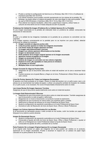 • Pruebe a cambiar la configuración de Gamma en su Windows, Mac OS X 10.4 o X software de
impresora para Mac OS 10.5/10.6.
• Los colores impresos nunca pueden coincidir exactamente con los colores de la pantalla. Sin
embargo, se puede utilizar un sistema de gestión de color para llegar lo más cerca posible. Trate
de usar el ICM (Windows) o ColorSync (Mac OS X 10.4) o Mac OS X 10.5/10.6.
• Para obtener los mejores resultados, utilice tinta y papel Epson original y utilizar hasta un
cartucho de tinta dentro de los 6 meses después de abrir el paquete.
Problemas De Calidad De Imagen (Problema De La Calidad Aparece En La Pantalla)
Si una imagen escaneada en la pantalla del ordenador tiene un problema de calidad, compruebe las
soluciones en esta sección.
Nota:
El color y la calidad de las imágenes mostradas en la pantalla de su producto no coincidirán con los
originales.
Si la imagen aparece correctamente en la pantalla pero no se imprime con poca calidad, detectar
problemas de calidad de impresión.
Imagen consiste en algunos puntos sólo
Línea de puntos aparece en todas las imágenes escaneadas
Las líneas rectas de imagen aparecen torcidos
La imagen está distorsionada o borrosa
Imagen Los colores aparecen difuminados en los bordes
Imagen es demasiado oscura
Parte posterior de la imagen original aparece en la imagen escaneada
Aparecen tramas arrugadas en la imagen
Imagen es escaneada al revés
Colores de imagen no coinciden con los colores originales
Explorar la zona ¿No ajustable en vista previa en miniatura
Los bordes se recortan
Múltiples fotos no son explorados
Imagen Consiste En Algunos Puntos Sólo
• Asegúrese de que el documento está sobre el cristal del escáner con la cara a escanear hacia
abajo.
• Cuando escanee con el ajuste Blanco y Negro en el inicio, Professional o Modo Oficina, ajustar el
valor umbral.
Línea De Puntos Aparece En Todas Las Imágenes Escaneadas
Si aparece una línea punteada en la imagen, limpiar el cristal del escáner con un paño suave, seco y sin
pelusa (no se recomiendan las toallas de papel), o utilizar una pequeña cantidad de limpiador de cristales
en un paño suave, si es necesario. No rocíe el limpiacristales directamente sobre el cristal.
Las Líneas Rectas De Imagen Aparecen Torcidos
Asegúrese de que el documento quede totalmente recto sobre el cristal del escáner.
La Imagen Está Distorsionada O Borrosa
• Asegúrese de que el documento que de plano sobre el cristal del escáner. También asegúrese de
que el documento no esté arrugado o deformado.
• Asegúrese de no mover el documento o el producto durante la exploración.
• Asegúrese de que el producto se coloca sobre una superficie plana y estable.
• Seleccione la máscara de enfoque en el modo Profesional de Epson Scan.
• Ajuste la configuración de exposición automática en el modo Profesional de Epson Scan.
• Aumente el valor de Resolución de Inicio de Epson Scan, Oficina o Modo Profesional.
Imagen Los Colores Aparecen Difuminados En Los Bordes
Si el documento es demasiado grueso o está curvado en los bordes, cubrir los bordes con papel para
bloquear la luz externa cuando escanee.
Imagen Es Demasiado Oscura
• Ajuste la configuración de exposición automática en el modo Profesional de Epson Scan.
• Compruebe el ajuste del brillo de Inicio de Epson Scan, Office o Modo Profesional, o ajustar el
brillo con el Histograma en modo Profesional (véase la Ayuda de Epson Scan).
• Compruebe los ajustes de brillo y contraste de su monitor.
Parte Posterior De La Imagen Original Aparece En La Imagen Escaneada
Si el original está impreso en papel, las imágenes de la cara pueden ser visibles en el producto,
aparezcan en la imagen escaneada. Pruebe a escanear el original con un pedazo de papel negro
colocado en la parte posterior de la misma.
 