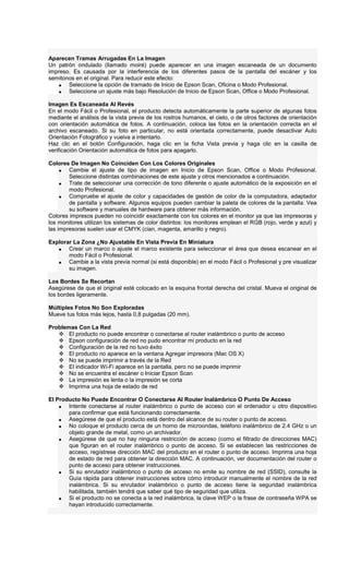 Aparecen Tramas Arrugadas En La Imagen
Un patrón ondulado (llamado moiré) puede aparecer en una imagen escaneada de un documento
impreso. Es causada por la interferencia de los diferentes pasos de la pantalla del escáner y los
semitonos en el original. Para reducir este efecto:
• Seleccione la opción de tramado de Inicio de Epson Scan, Oficina o Modo Profesional.
• Seleccione un ajuste más bajo Resolución de Inicio de Epson Scan, Office o Modo Profesional.
Imagen Es Escaneada Al Revés
En el modo Fácil o Profesional, el producto detecta automáticamente la parte superior de algunas fotos
mediante el análisis de la vista previa de los rostros humanos, el cielo, o de otros factores de orientación
con orientación automática de fotos. A continuación, coloca las fotos en la orientación correcta en el
archivo escaneado. Si su foto en particular, no está orientada correctamente, puede desactivar Auto
Orientación Fotográfico y vuelva a intentarlo.
Haz clic en el botón Configuración, haga clic en la ficha Vista previa y haga clic en la casilla de
verificación Orientación automática de fotos para apagarlo.
Colores De Imagen No Coinciden Con Los Colores Originales
• Cambie el ajuste de tipo de imagen en Inicio de Epson Scan, Office o Modo Profesional.
Seleccione distintas combinaciones de este ajuste y otros mencionados a continuación.
• Trate de seleccionar una corrección de tono diferente o ajuste automático de la exposición en el
modo Profesional.
• Compruebe el ajuste de color y capacidades de gestión de color de la computadora, adaptador
de pantalla y software. Algunos equipos pueden cambiar la paleta de colores de la pantalla. Vea
su software y manuales de hardware para obtener más información.
Colores impresos pueden no coincidir exactamente con los colores en el monitor ya que las impresoras y
los monitores utilizan los sistemas de color distintos: los monitores emplean el RGB (rojo, verde y azul) y
las impresoras suelen usar el CMYK (cian, magenta, amarillo y negro).
Explorar La Zona ¿No Ajustable En Vista Previa En Miniatura
• Crear un marco o ajuste el marco existente para seleccionar el área que desea escanear en el
modo Fácil o Profesional.
• Cambie a la vista previa normal (si está disponible) en el modo Fácil o Profesional y pre visualizar
su imagen.
Los Bordes Se Recortan
Asegúrese de que el original esté colocado en la esquina frontal derecha del cristal. Mueva el original de
los bordes ligeramente.
Múltiples Fotos No Son Exploradas
Mueve tus fotos más lejos, hasta 0,8 pulgadas (20 mm).
Problemas Con La Red
El producto no puede encontrar o conectarse al router inalámbrico o punto de acceso
Epson configuración de red no pudo encontrar mi producto en la red
Configuración de la red no tuvo éxito
El producto no aparece en la ventana Agregar impresora (Mac OS X)
No se puede imprimir a través de la Red
El indicador Wi-Fi aparece en la pantalla, pero no se puede imprimir
No se encuentra el escáner o Iniciar Epson Scan
La impresión es lenta o la impresión se corta
Imprima una hoja de estado de red
El Producto No Puede Encontrar O Conectarse Al Router Inalámbrico O Punto De Acceso
• Intente conectarse al router inalámbrico o punto de acceso con el ordenador u otro dispositivo
para confirmar que está funcionando correctamente.
• Asegúrese de que el producto está dentro del alcance de su router o punto de acceso.
• No coloque el producto cerca de un horno de microondas, teléfono inalámbrico de 2.4 GHz o un
objeto grande de metal, como un archivador.
• Asegúrese de que no hay ninguna restricción de acceso (como el filtrado de direcciones MAC)
que figuran en el router inalámbrico o punto de acceso. Si se establecen las restricciones de
acceso, regístrese dirección MAC del producto en el router o punto de acceso. Imprima una hoja
de estado de red para obtener la dirección MAC. A continuación, ver documentación del router o
punto de acceso para obtener instrucciones.
• Si su enrutador inalámbrico o punto de acceso no emite su nombre de red (SSID), consulte la
Guía rápida para obtener instrucciones sobre cómo introducir manualmente el nombre de la red
inalámbrica. Si su enrutador inalámbrico o punto de acceso tiene la seguridad inalámbrica
habilitada, también tendrá que saber qué tipo de seguridad que utiliza.
• Si el producto no se conecta a la red inalámbrica, la clave WEP o la frase de contraseña WPA se
hayan introducido correctamente.
 