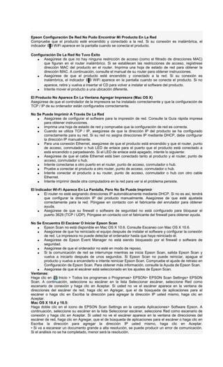 Epson Configuración De Red No Pudo Encontrar Mi Producto En La Red
Compruebe que el producto esté encendido y conectado a la red. Si su conexión es inalámbrica, el
indicador WiFi aparece en la pantalla cuando se conecta el producto.
Configuración De La Red No Tuvo Éxito
• Asegúrese de que no hay ninguna restricción de acceso (como el filtrado de direcciones MAC)
que figuran en el router inalámbrico. Si se establecen las restricciones de acceso, regístrese
dirección MAC del producto en el router. Imprima una hoja de estado de red para obtener la
dirección MAC. A continuación, consulte el manual de su router para obtener instrucciones.
• Asegúrese de que el producto esté encendido y conectado a la red. Si su conexión es
inalámbrica, el indicador WiFi aparece en la pantalla cuando se conecta el producto. Si no
aparece, retire y vuelva a insertar el CD para volver a instalar el software del producto.
• Intente mover el producto a una ubicación diferente.
El Producto No Aparece En La Ventana Agregar Impresora (Mac OS X)
Asegúrese de que el controlador de la impresora se ha instalado correctamente y que la configuración de
TCP / IP de su ordenador están configurados correctamente.
No Se Puede Imprimir A Través De La Red
• Asegúrese de configurar el software para la impresión de red. Consulte la Guía rápida impresa
para obtener instrucciones.
• Imprima una hoja de estado de red y compruebe que la configuración de red es correcta.
• Cuando se utiliza TCP / IP, asegúrese de que la dirección IP del producto se ha configurado
correctamente para su red. Si su red no asigna direcciones IP mediante DHCP, debe configurar
la dirección IP manualmente.
• Para una conexión Ethernet, asegúrese de que el producto está encendido y que el router, punto
de acceso, conmutador o hub LED de enlace para el puerto que el producto está conectado a
está encendido o parpadeando. Si el LED de enlace está apagado, intente lo siguiente:
• Asegúrese de que el cable Ethernet está bien conectado tanto al producto y el router, punto de
acceso, conmutador o hub.
• Intente conectarse a otro puerto en el router, punto de acceso, conmutador o hub.
• Pruebe a conectar el producto a otro router, punto de acceso, conmutador o hub.
• Intente conectar el producto a su router, punto de acceso, conmutador o hub con otro cable
Ethernet.
• Intente imprimir desde otra computadora en la red para ver si el problema persiste.
El Indicador Wi-Fi Aparece En La Pantalla, Pero No Se Puede Imprimir
• El router no esté asignando direcciones IP automáticamente mediante DHCP. Si no es así, tendrá
que configurar la dirección IP del producto manualmente. Asegúrese de que esté ajustada
correctamente para la red. Póngase en contacto con el fabricante del enrutador para obtener
ayuda.
• Asegúrese de que su firewall o software de seguridad no está configurado para bloquear el
puerto 3629 (TCP / UDP). Póngase en contacto con el fabricante del firewall para obtener ayuda.
No Se Encuentra El Escáner O Iniciar Epson Scan
• Epson Scan no está disponible en Mac OS X 10.6. Consulte Escaneo con Mac OS X 10.6.
• Asegúrese de que ha reiniciado el equipo después de instalar el software y configurar la conexión
de red. La impresora no puede detectar el ordenador hasta que haya reiniciado él.
• Asegúrese de Epson Event Manager no está siendo bloqueado por el firewall o software de
seguridad.
• Asegúrese de que el ordenador no esté en modo de reposo.
• Si la comunicación de red se interrumpe mientras se inicia Epson Scan, salida Epson Scan y
vuelva a iniciarlo después de unos segundos. Si Epson Scan no puede reiniciar, apague el
producto y vuelva a encenderlo e intente reiniciar Epson Scan. Compruebe el ajuste de retraso en
Configuración de Epson Scan. Para obtener más información, consulte la Ayuda de Epson Scan.
• Asegúrese de que el escáner está seleccionado en los ajustes de Epson Scan.
Ventanas:
Haga clic en Inicio > Todos los programas o Programas> EPSON> EPSON Scan Settings> EPSON
Scan. A continuación, seleccione su escáner en la lista Seleccionar escáner, seleccione Red como
escenario de conexión y haga clic en Aceptar. Si usted no ve el escáner aparece en la ventana de
direcciones del escáner de red, haga clic en Agregar, que el de búsqueda de aplicaciones para el
escáner o haga clic en Escriba la dirección para agregar la dirección IP usted mismo, haga clic en
Aceptar.
Mac OS X 10.4 y 10.5:
Haga doble clic en el icono de EPSON Scan Settings en la carpeta Aplicaciones> Software Epson. A
continuación, seleccione su escáner en la lista Seleccionar escáner, seleccione Red como escenario de
conexión y haga clic en Aceptar. Si usted no ve el escáner aparece en la ventana de direcciones del
escáner de red, haga clic en Agregar, que el de búsqueda de aplicaciones para el escáner o haga clic en
Escriba la dirección para agregar la dirección IP usted mismo, haga clic en Aceptar.
• Si va a escanear un documento grande a alta resolución, se puede producir un error de comunicación.
Si el análisis no se ha completado, menor será la resolución.
 