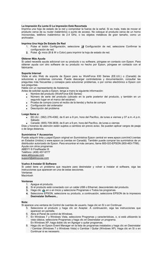 La Impresión Es Lenta O La Impresión Está Recortada
Imprima una hoja de estado de la red y comprobar la fuerza de la señal. Si es mala, trate de mover el
producto cerca de su router inalámbrico o punto de acceso. No coloque el producto cerca de un horno
microondas, teléfono inalámbrico de 2.4 GHz, o los objetos metálicos de gran tamaño, como un
archivador.
Imprima Una Hoja De Estado De Red
1. Pulse el botón Configuración, seleccione Configuración de red, seleccione Confirmar la
configuración de red.
2. Pulse inicio (B & W o Color) para imprimir la hoja de estado de red.
Obtener Más Ayuda
Si usted necesita ayuda adicional con su producto o su software, póngase en contacto con Epson. Para
obtener ayuda con otro software de su producto no hecho por Epson, póngase en contacto con el
fabricante.
Soporte Internet
Visite el sitio Web de soporte de Epson para su WorkForce 630 Series (EE.UU.) o (Canadá) de
soluciones a problemas comunes. Puede descargar controladores y documentación, consultar las
preguntas más frecuentes y consejos para solucionar problemas, o por correo electrónico a Epson con
sus preguntas.
Hable con un representante de Asistencia.
Antes de solicitar ayuda a Epson, tenga a mano la siguiente información:
• Nombre del producto (WorkForce 630 Series)
• Número de serie del producto (ubicado en la parte posterior del producto, y también en un
segundo lugar en el marco del escáner)
• Prueba de compra (como el recibo de la tienda) y fecha de compra
• Configuración del ordenador
• Descripción del problema
Luego llame a:
• EE.UU.: (562) 276-4382, de 6 am a 8 pm, hora del Pacífico, de lunes a viernes y 07 a.m.-4 p.m.
Sábado
• Canadá: (905) 709-3839, de 6 am a 6 pm, hora del Pacífico, de lunes a viernes
Días y horarios de atención están sujetos a cambios sin previo aviso. Se pueden aplicar cargos de peaje
o de larga distancia.
Suministros Y Accesorios
Puede adquirir tinta y papel Epson original en Suministros Epson central en www.epson.com/ink3 (ventas
en Estados Unidos) o www.epson.ca (ventas en Canadá). También puede comprar los suministros de un
distribuidor autorizado de Epson. Para encontrar el más cercano, llame 800-GO-EPSON (800-463-7766).
Ayuda con otros programas
ABBYY ® FineReader ®
Teléfono: (408) 457-9777
www.abbyyusa.com
support@abbyyusa.com
Vuelva A Instalar El Software
Si usted tiene un problema que requiere para desinstalar y volver a instalar el software, siga las
instrucciones que aparecen en una de estas secciones.
Ventanas
Macintosh
Ventanas
1. Apague el producto.
2. Si el producto está conectado con un cable USB o Ethernet, desconéctelo del producto.
3. Haga clic en o en Inicio y seleccione Programas o Todos los programas.
4. Seleccione EPSON, seleccione su producto, a continuación, seleccione EPSON de la impresora
Desinstalar Software...
Nota:
Si aparece una ventana de Control de cuentas de usuario, haga clic en Sí o en Continuar.
5. Seleccione el producto y haga clic en Aceptar. A continuación, siga las instrucciones que
aparecen en pantalla.
6. Abra el Panel de control de Windows.
7. En Windows 7 y Windows Vista, seleccione Programas y características, o, si está utilizando la
vista clásica, seleccione Programas y haga clic en Desinstalar un programa.
En Windows XP, haga doble clic en Agregar o quitar programas.
8. Haga clic en Epson Event Manager en la lista de programas instalados y haga clic en Desinstalar
/ Cambiar (Windows 7 o Windows Vista) o Cambiar / Quitar (Windows XP). Haga clic en Sí o en
Continuar si es necesario.
 
