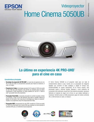 1- La tecnología 4K Enhancement desplaza cada pixel para obtener resolución Full HD doble en la pantalla. Resolución Full HD en Modo 3D.
Lo último en experiencia 4K PRO-UHD1
para el cine en casa
Características principales
Home Cinema 5050UB
Videoproyector
Entretenimiento
en
el
hogar
El Home Cinema 5050UB es el proyector ideal para ver todo el
entretenimiento desde tu casa. Cuenta con un procesador de imágenes
digitales que convierte el video analógico a digital en tiempo real,
transformándolas en suaves transiciones. De la misma manera, este
procesador ayuda a eliminar bandas, bloqueos y otros artefactos de
compresión del rendimiento visual final. Este potente procesador reproduce
fielmente el material de origen de la forma en que estaba destinado a
mostrarse.También posee un brillo excepcional, capaz de mostrar contenido
4K a 2.600 lúmenes en color y en blanco7
.
· Tecnología de proyección 4K PRO-UHD1
: un nuevo tipo de experiencia de cine
4K en casa que utiliza un procesamiento avanzado para mejorar la resolución, el
color y la imagen.
· Proyector de 3 chips: la tecnología avanzada 3LCD muestra el 100% de la señal
de color RGB para cada fotograma, esto permite una excelente gama de colores
manteniendo un brillo excepcional, sin ningún problema de "arco iris" o "brillo de
color" que pueden tener otros proyectores.
· Procesador Pixel-Shift: el avanzado procesador de cambio de pixeles controla
con precisión 3 chips LCD de alta definición para tratar en paralelo millones de
pixeles de información. Este nuevo tipo de tecnología que mejora la resolución1
resulta en una experiencia visual 4K excepcionalmente nítida.
· Procesador HDR2
: procesamiento de color HDR2
completo de 10 bits que acepta
el 100% de la información de la fuente HDR para reproducir de forma precisa el
contenido HDR para un rendimiento visual excepcional.
Tecnología
3LCD
LÚMENES
Experiencia al natural7
Luz Color
Luz Color Luz Blanca
2600
2600
2600
®
 