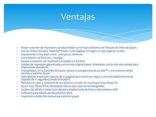 Ventajas


Mayor volumen de impresión y productividad con el nuevo Sistema de Tanques de Tinta de Epson.
Con las tintas incluidas, imprime* hasta 12.000 páginas en negro y 6.500 páginas a color.
Impresiones a muy bajo costo - solo pocos centavos.
Conveniente, de fácil uso y recarga.
Equipo compacto con Impresora, Copiadora y Escáner
Calidad de impresión garantizada con la tinta original Epson. Diseñadas con la más alta calidad para
impresiones duraderas.
Tranquilidad con la Garantía de Epson. Acceso a una garantía de un año** y a la extensa red de
servicio y soporte Epson.
Velocidad de impresión máxima de 27 páginas por minuto en negro y una velocidad máxima de
copiado de 11 segundos (modo borrador).
Restaura el color y contraste de tus fotos en un sólo clic con Epson Easy Photo Fix
Epson Easy Photo Print: eliminación de los ojos rojos de las fotografías
Escáner de 48 bits y hasta 1200 dpi para ampliaciones de fotos y documentos OCR
Software para edición de documentos OCR.
Impresión a doble faz manual para ahorrar papel.
 