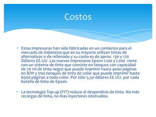 Costos


Estas impresoras han sido fabricadas en un comienzo para el
mercado de Indonesia que en su mayoría utilizan tintas de
alternativas o de rellenado y su costo es de aprox. 130 y 170
Dólares EE.UU .Las nuevas impresoras Epson L100 y L200 viene
con un sistema de tinta que consiste en tanques con capacidad
de 70 ml de tinta negro que puede imprimir hasta 4000 páginas
en B/W y tres tanques de tinta de color que puede imprimir hasta
6500 páginas a todo color. Por sólo 5,50 dólares EE.UU. por cada
botella de tinta de Epson.

La tecnología Top-up (FIT) reduce el desperdicio de tinta. No más
recargas de tinta, no mas inyectores obstruidos.
 