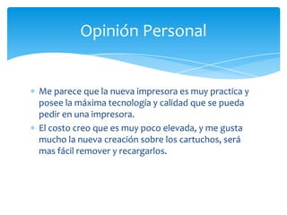 Opinión Personal


Me parece que la nueva impresora es muy practica y
posee la máxima tecnología y calidad que se pueda
pedir en una impresora.
El costo creo que es muy poco elevada, y me gusta
mucho la nueva creación sobre los cartuchos, será
mas fácil remover y recargarlos.
 