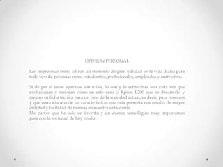 OPINION PERSONAL
Las impresoras como tal son un elemento de gran utilidad en la vida diaria para
todo tipo de personas como estudiantes, profesionales, empleados y entre otros.
Si de por si estos aparatos son útiles, lo son y lo serán mas aun cada vez que
evolucionan y mejoran como en este caso la Epson L200 que se desarrollo y
mejoro su ficha técnica para un bien de la sociedad actual, es decir, para nosotros
y que con cada una de las características que esta presenta nos resulta de mayor
utilidad y facilidad de manejo en nuestra vida diaria.
Me parece que ha sido un invento y un avance tecnológico muy importantes
para con la sociedad de hoy en día.
 