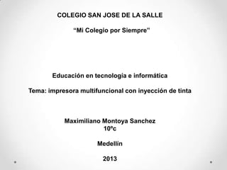 COLEGIO SAN JOSE DE LA SALLE
“Mi Colegio por Siempre”
Educación en tecnología e informática
Tema: impresora multifuncional con inyección de tinta
Maximiliano Montoya Sanchez
10ºc
Medellín
2013
 