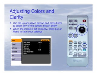 Adjusting Colors and
Clarity
• Use the up and down arrows and press Enter
  to select any of the options shown below
• When the image is set correctly, press Esc or
  Menu to save your settings
 
