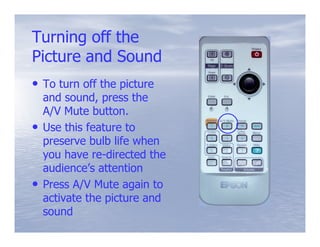Turning off the
Picture and Sound
• To turn off the picture
    and sound, press the
    A/V Mute button.
•   Use this feature to
    preserve bulb life when
    you have re-directed the
              re-
    audience’s attention
•   Press A/V Mute again to
    activate the picture and
    sound
 