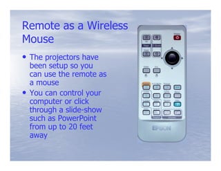 Remote as a Wireless
Mouse
• The projectors have
    been setup so you
    can use the remote as
    a mouse
•   You can control your
    computer or click
    through a slide-show
              slide-
    such as PowerPoint
    from up to 20 feet
    away
 