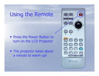 Using the Remote



• Press the Power Button to
  turn on the LCD Projector

• The projector takes about
  a minute to warm up!
 