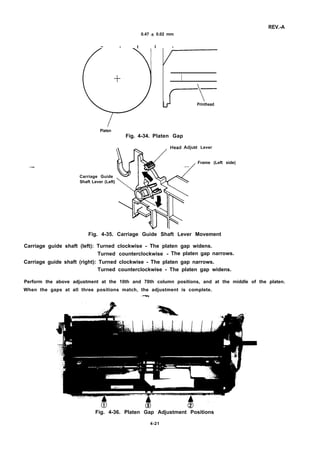 REV.-A
0.47 * 0.02 mm
~ - t l -
.—
Printhead
T–
Platen
Fig. 4-34. Platen Gap
t Lever
Frame (Left side)
Carriage Guide
Shaft Lever (Left)
Fig. 4-35. Carriage Guide Shaft Lever Movement
Carriage guide shaft (left): Turned clockwise - The platen gap widens.
Turned counterclockwise - The platen gap narrows.
Carriage guide shaft (right): Turned clockwise - The platen gap narrows.
Turned counterclockwise - The platen gap widens.
Perform the above adjustment at the 10th and 70th column positions, and at the middle of the platen.
When the gaps at all three positions match, the adjustment is complete.
,’v?,?la
Fig. 4-36. Platen Gap Adjustment Positions
4-21
 