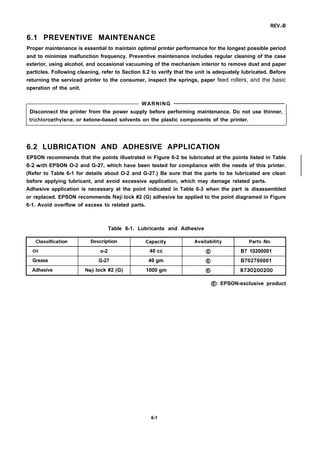 REV.-B
6.1 PREVENTIVE MAINTENANCE
Proper maintenance is essential to maintain optimal printer performance for the longest possible period
and to minimize malfunction frequency. Preventive maintenance includes regular cleaning of the case
exterior, using alcohol, and occasional vacuuming of the mechanism interior to remove dust and paper
particles. Following cleaning, refer to Section 6.2 to verify that the unit is adequately lubricated. Before
returning the serviced printer to the consumer, inspect the springs, paper feed rollers, and the basic
operation of the unit.
WARNING
Disconnect the printer from the power supply before performing maintenance. Do not use thinner,
trichloroethylene, or ketone-based solvents on the plastic components of the printer.
6.2 LUBRICATION AND ADHESIVE APPLICATION
EPSON recommends that the points illustrated in Figure 6-2 be lubricated at the points listed in Table
6-2with EPSON O-2 and G-27, which have been tested for compliance with the needs of this printer.
(Refer to Table 6-1 for details about O-2 and G-27.) Be sure that the parts to be lubricated are clean
before applying lubricant, and avoid excessive application, which may damage related parts.
Adhesive application is necessary at the point indicated in Table 6-3 when the pan is disassembled
or replaced. EPSON recommends Neji lock #2 (G) adhesive be applied to the point diagramed in Figure
6-1. Avoid overflow of excess to related parts.
Table 6-1. Lubricants and Adhesive
Classification Description Capacity Availability Parts No.
Oil o-2 40 cc @ B7 10200001
Grease G-27 40 gm @ B702700001
Adhesive Neji lock #2 (G) 1000 gm @ B730200200
@: EPSON-exclusive product
6-1
 