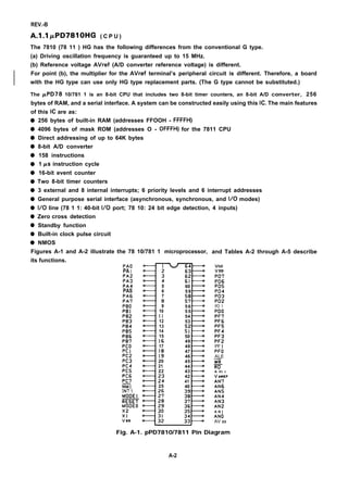 REV.-B
A.1.l PPD781OHG ( C P U )
The 7810 (78 11 ) HG has the following differences from the conventional G type.
(a) Driving oscillation frequency is guaranteed up to 15 MHz.
(b) Reference voltage AVref (A/D converter reference voltage) is different.
For point (b), the multiplier for the AVref terminal’s peripheral circuit is different. Therefore, a board
with the HG type can use only HG type replacement parts. (The G type cannot be substituted.)
The PPD78 10/781 1 is an 8-bit CPU that includes two 8-bit timer counters, an 8-bit A/D converter, 256
bytes of RAM, and a serial interface. A system can be constructed easily using this IC. The main features
of this IC are as:
q
q
q
q
q
q
q
q
q
q
q
q
q
q
q
256 bytes of built-in RAM (addresses FFOOH - FFFFH)
4096 bytes of mask ROM (addresses O - OFFFH) for the 7811 CPU
Direct addressing of up to 64K bytes
8-bit A/D converter
158 instructions
1 KS instruction cycle
16-bit event counter
Two 8-bit timer counters
3 external and 8 internal interrupts; 6 priority levels and 6 interrupt addresses
General purpose serial interface (asynchronous, synchronous, and 1/0 modes)
1/0 line (78 1 1: 40-bit 1/0 port; 78 10: 24 bit edge detection, 4 inputs)
Zero cross detection
Standby function
Built-in clock pulse circuit
NMOS
Figures A-1 and A-2 illustrate the 78 10/781 1
its functions.
PAO
PA 1
PA2
PA3
PA4
PAS
PA6
PA7
PBO
PB1
PB2
PB3
PB4
PB5
PB6
PB7
Pco
Pc 1
PC2
PC3
PC4
PC5
PC6
PC7
m
INT 1
microprocessor,
m
I
5
6
7
8
9
10
11
12
13
14
15
16
17
18
19
20
21
22
;:
25
60
59
%
56
55
54
53
;?
50
49
48
47
46
45
44
43
42
41
40 I
and Tables A-2 through A-5 describe
Vcc
VDIY
PD7
PD6
PD5
PD4
PD3
PD2
PO 1
PDO
PF7
PF6
PF5
PF4
PF3
PF2
PF 1
PFO
ALE
~
RD
A VC C
VAREF
AN7
AN6
AN5
AN4
AN3
AN2
A N ]
ANO
AV SS
Fig. A-1. pPD7810/7811 Pin Diagram
A-2
 