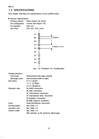 REV.-A
1.3 SPECIFICATIONS
This chapter describes the specifications of the LX-800 printer.
q General Specifications
Printing method:
Pin configuration:
Pin diameter:
Dot Pinch:
Printing direction:
Text mode:
Bit-image mode:
Dot matrix:
Character sets:
Fonts:
Printing speed:
Character size:
Column width:
Serial impact dot matrix
9 wires (see Figure 1-5)
0.29 mm
0.35 mm (1/72 inch)
#1
#2
#3
# 4
# 5
# 6
# 7
# 8
# 9
() i
() 0.29mm
t
<>
0.35mm (1 /72”)
t
( )
Fig. 1-5. Printhead Pin Configuration
Bi-directional with logic seeking
Uni-directional (left to right)
9 X 9 (Draft)
11 X 18 (NQL)
6 X 8 (Graphics)
96 ASCII characters
96 Italic characters
32 International characters
32 International Italic characters
32 Graphics characters
96 IBM Graphics characters
Draft, NLQ-Roman, Saris-serif
See Table 1-4
See Table 1-4
See Table 1-4
480 dots/line at 60 dots/inch (Bit-image)
1-6
—.—
 
