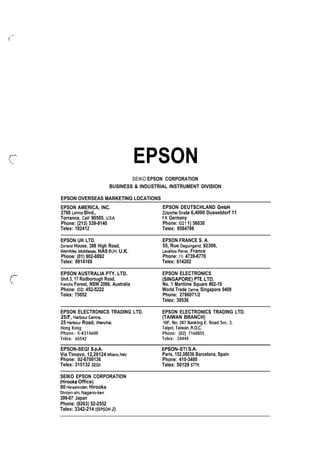 i EPSON
SEIKO EPSON CORPORATION
BUSINESS  INDUSTRIAL INSTRUMENT DIVISION
EPSON OVERSEAS MARKETING LOCATIONS
EPSON AMERICA, INC. EPSON DEUTSCHLAND GmbH
2780 Lomita Blvd., Zulpicher Stra13e 6,4000 Dusseldorf 11
Torrance, Calif. 90505, U.SA. F.R, Germany
Phone: (213) 539-9140 Phone: (021 1) 56030
Telex: 182412 Telex: 8584786
EPSON UK LTD. EPSON FRANCE S. A.
Dorland House. 388 High Road, 55, Rue Deguingand, 92300,
Wemblev, Middlesex, HA9 6UH, U.K. Levallois-Perret, France
Phone: (01) 902-8892 Phone: (1) 4739-6770
Telex: 8814169 Telex: 614202
EPSON AUSTRALIA PTY. LTD. EPSON ELECTRONICS
Unit 3, 17 Rodborough Road, (SINGAPORE) PTEo LTD.
Frenchs Forest, NSW 2086, Australia No. 1 Maritime Square #02-19
Phone: (02) 452-5222 World Trade Centre, Singapore 0409
Telex: 75052 Phone: 2786071/2
Telex: 39536
EPSON ELECTRONICS TRADING LTD. EPSON ELECTRONICS TRADING LTD.
25/F, Harbour Centre, (TAIWAN BRANCH)
25 Harbour Road, Wanchai, 10F, No. 287 Nanking E. Road Sec. 3,
Hong Kong Taipei, Taiwan, R.O.C.
Phone: 5-8314600 Phone: (02) 7160855
Telex: 65542 Telex: 24444
EPSON-SEGI S.P.A. EPSON-STI S.A.
Via Timavo, 12,20124 Milano, Italv Paris, 152,08036 Barcelona, Spain
Phone: 02-6709136 Phone: 410-3400
Telex: 315132 SEGII Telex: 50129 SITK
SEIKO EPSON CORPORATION
(Hirooka Office)
80 Harashinden, Hirooka
Shio]iri-shi, Nagano-ken
399-07 Japan
Phone: (0263) 52-2552
Telex: 3342-214 (SEPSON J)
 