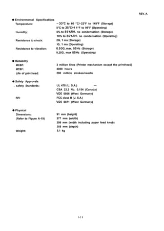 REV.-A
q Environmental Specifications
Temperature: –30”C to 60 ”C/–22°F to 149°F (Storage)
5°C to 35”C/4 1“F to 95°F (Operating)
Humidity: 5% to 85%RH, no condensation (Storage)
10% to 80%RH, no condensation (Operating)
Resistance to shock: 2G, 1 ms (Storage)
IG, 1 ms (Operating)
Resistance to vibration: 0.50G, max. 55Hz (Storage)
0.25G, max 55Hz (Operating)
q Reliability
MCBF:
MTBF:
Life of printhead:
q Safety Approvals
. safety Standards:
RFI:
q Physical
Dimensions:
(Refer to Figure A-19)
Weight:
3 million lines (Printer mechanism except the printhead)
4000 hours
200 million strokes/needle
UL 478 (U. S.A.) —
CSA 22.2 No. 0.154 (Canada)
VDE 0806 (West Germany)
FCC class B (U. S.A.)
VDE 0871 (West Germany)
91 mm (height)
377 mm (width)
399 mm (width including paper feed knob)
308 mm (depth)
5.1 kg
1-11
 