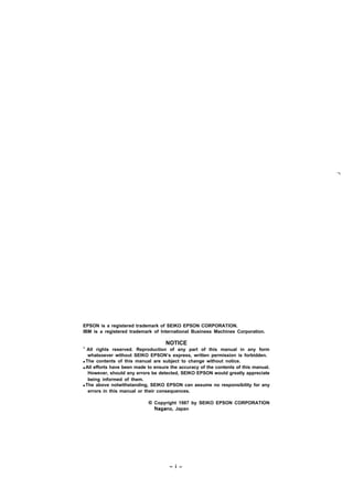 EPSON is a registered trademark of SEIKO EPSON CORPORATION.
IBM is a registered trademark of International Business Machines Corporation.
NOTICE
‘ All rights reserved. Reproduction of any part of this manual in any form
whatsoever without SEIKO EPSON’s express, written permission is forbidden.
q The contents of this manual are subject to change without notice.
q All efforts have been made to ensure the accuracy of the contents of this manual.
However, should any errors be detected, SEIKO EPSON would greatly appreciate
being informed of them.
q The above notwithstanding, SEIKO EPSON can assume no responsibility for any
errors in this manual or their consequences.
@ Copyright 1987 by SEIKO EPSON CORPORATION
Nagano, Japan
-i-
 