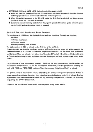 REV.-B
g. DRAFT/LINE FEED and AUTO LOAD Switch (non-locking push switch)
q
q
q
When this switch is pressed once in the OFF-LINE mode, the paper is advanced vertically one line,
and the paper advanced continuously while this switch is pressed.
When this switch is pressed in the ON-LINE mode, the Draft font is selected, and beeps once a
buzzer to inform the Draft font is selected.
Cut sheets are automatically loaded when the paper is placed at the sheet guide, printer is paper
out, OFF-LINE state and the this switch is pressed.
1.4.3 Self Test and Hexadecimal Dump Functions
The conditions of LX-800 may be checked via the self test functions. The self test checked:
q Circuit
q Printer mechanism
q Printing quality
q ROM (firmware) code number
The code number of ROM is printed on the first line of the self test.
To start the self test in either the Draft mode or NLQ mode,+urn the power on while pressing the
DRAFT/LINE FEED or NLQ/FORM FEED switch, respectively. In the NLQ self test mode, both Roman font
and Saris-serif font are printed every other line. When the DIP switch 1-5 set to on (NLQ mode), only
NLQ mode self test is performed, no related switches. To stop the self test, turn the power off by power
switch.
The conditions of data transmission between LX-800 and the host computer may be checkedvia
hexadecimal dump functions. To set the hexadecimal dump mode, turn the power while pressing
both LINE FEED and FORM FEED switches. Then the message “Data Dump Mode” is printed.
the
the
The printer prints 16 hexadecimal values, followed by the corresponding ASCII characters. If there is
no corresponding printable characters for a value (e.g. a control code), a period (.) is printed. One line
is printed for each set of 16 values received, and any remaining data (less than 16 values) can be printed
by pushing the ON/OFF LINE switch.
To cancel the hexadecimal dump mode, turn the power off by power switch.
1-15
 