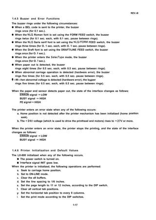 REV.-B
1.4.5 Buzzer and Error Functions
The buzzer rings under the following circumstances:
q
q
q
q
q
q
q
q
When a BEL code is sent to the printer, the buzzer
rings once (for 0.1 sec.).
When the NLQ Roman font is set using the FORM FEED switch, the buzzer
rings twice (for 0.1 sec. each, with 0.1 sec. pause between rings).
When the NLQ Saris serif font is set using the NLQ/FORM FEED switch, the buzzer
rings three times (for O. 1 sec. each, with O. 1 sec. pause between rings).
When the Draft font is set using the DRAFT/LINE FEED switch, the buzzer
rings once (for O. 1 sec.).
When the printer enters the SelecType mode, the buzzer
rings once (for O. 1 sec.).
When paper out is detected, the buzzer
rings eight times (for 0.5 sec. each, with 0.5 sec. pause between rings).
When abnormal carriage operation is detected (hardware error), the buzzer
rings five times (for 0.5 sec. each, with 0.5 sec. pause between rings).
-W—hen abnormal voltage is detected (hardware error), the buzzer.—
rings five times (for 0.5 sec. each, with 0.5 sec. pause between rings).
When the paper end sensor detects paper out, the state of the interface changes as follows:
ERROR signal ~ LOW
BUSY signal ~ HIGH
PE signal+ HIGH
The printer enters an error state when any of the following occurs:
a. Home position is not detected after the printer mechanism has been initialized (home
seek).
position
b. The +24V voltage (which is used to drive the printhead and motors) rises to +27V or more.
When the printer enters an error state, the printer stops the printing, and the state of the interface
changes as follows:
ERROR signal ~ LOW
BUSY signal ~ HIGH
1.4.6 Printer Initialization and Default Values
The LX-800 initialized when any of the following occurs.
q
q
When
a.
b.
c.
d.
e.
f.
9“
i.
The power switch is turned on.
Intetiace signal INIT goes low.
the printer is initialized, the following operations are performed:
Seek to carriage home position.
Set to ON-LINE mode.
Clear the all buffers.
Set the line spacing to 1/6 inches.
Set the page length to 11 or 12 inches, according to the DIP switch.
Clear all vertical tab positions.
Set the horizontal tab position to every 8 columns.
Set the print mode according to the DIP switches.
1-17
 