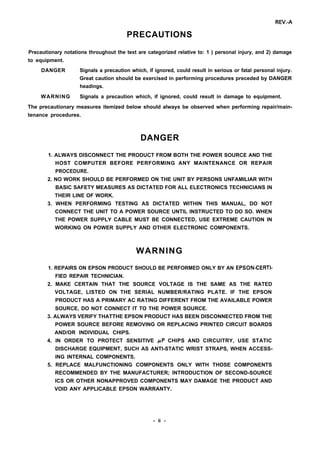 REV.-A
PRECAUTIONS
Precautionary notations throughout the text are categorized relative to: 1 ) personal injury, and 2) damage
to equipment.
DANGER Signals a precaution which, if ignored, could result in serious or fatal personal injury.
Great caution should be exercised in performing procedures preceded by DANGER
headings.
WARNING Signals a precaution which, if ignored, could result in damage to equipment.
The precautionary measures itemized below should always be observed when performing repair/main-
tenance procedures.
DANGER
1. ALWAYS DISCONNECT THE PRODUCT FROM BOTH THE POWER SOURCE AND THE
HOST COMPUTER BEFORE PERFORMING ANY MAINTENANCE OR REPAIR
PROCEDURE.
2. NO WORK SHOULD BE PERFORMED ON THE UNIT BY PERSONS UNFAMILIAR WITH
BASIC SAFETY MEASURES AS DICTATED FOR ALL ELECTRONICS TECHNICIANS IN
THEIR LINE OF WORK.
3. WHEN PERFORMING TESTING AS DICTATED WITHIN THIS MANUAL, DO NOT
CONNECT THE UNIT TO A POWER SOURCE UNTIL INSTRUCTED TO DO SO. WHEN
THE POWER SUPPLY CABLE MUST BE CONNECTED, USE EXTREME CAUTION IN
WORKING ON POWER SUPPLY AND OTHER ELECTRONIC COMPONENTS.
WARNING
1. REPAIRS ON EPSON PRODUCT SHOULD BE PERFORMED ONLY BY AN EPSON-CERTl-
FIED REPAIR TECHNICIAN.
2. MAKE CERTAIN THAT THE SOURCE VOLTAGE IS THE SAME AS THE RATED
VOLTAGE, LISTED ON THE SERIAL NUMBER/RATING PLATE. IF THE EPSON
PRODUCT HAS A PRIMARY AC RATING DIFFERENT FROM THE AVAILABLE POWER
SOURCE, DO NOT CONNECT IT TO THE POWER SOURCE.
3. ALWAYS VERIFY THATTHE EPSON PRODUCT HAS BEEN DISCONNECTED FROM THE
POWER SOURCE BEFORE REMOVING OR REPLACING PRINTED CIRCUIT BOARDS
AND/OR INDIVIDUAL CHIPS.
4. IN ORDER TO PROTECT SENSITIVE /.LP CHIPS AND CIRCUITRY, USE STATIC
DISCHARGE EQUIPMENT, SUCH AS ANTI-STATIC WRIST STRAPS, WHEN ACCESS-
ING INTERNAL COMPONENTS.
5. REPLACE MALFUNCTIONING COMPONENTS ONLY WITH THOSE COMPONENTS
RECOMMENDED BY THE MANUFACTURER; INTRODUCTION OF SECOND-SOURCE
ICS OR OTHER NONAPPROVED COMPONENTS MAY DAMAGE THE PRODUCT AND
VOID ANY APPLICABLE EPSON WARRANTY.
- ii -
 