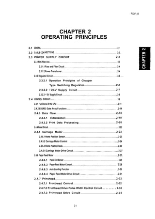 REV.-A
2.1
2.2
2.3
2.4
CHAPTER 2
OPERATING PRINCIPLES
GENERAL . . . . . . . . . . . . . . . . . . . . . . . . . . . . . . . . . . . . . . . . . . . . . . . . . . . . . . . . . . . . . . . . . . . . . . . . . . . . . . . . . . . . . . . . . . . . . . . . . . . 2-1
CABLE CONNECTIONS....... . . . . . . . . . . . . . . . . . . . . . . . . . . . . . . . . . . . . . . . . . . . . . . . . . . . . . . . . . . . . . . . . .. 2-3
POWER SUPPLY CIRCUIT 2-3
2.3.1 ROC Filter Unit. . . . . . . . . . . . . . . . . . . . . . . . . . . . . . . . . . . . . . . . . . . . . . . . . . . . . . . . . . . . . . . . . . . . . . . . . . . . . 2-3
2.3.1.1 Fuse and Filter Circuit . . . . . . . . . . . . . . . . . . . . . . . . . . . . . . . . . . . . . . . . . . . . . . . . . . . . 2-4
2.3.1.2 Power Transformer . . . . . . . . . . . . . . . . . . . . . . . . . . . . . . . . . . . . . . . . . . . . . . . . . . . . . . . . .. 2-4
2.3.2 Regulator Circuit . . . . . . . . . . . . . . . . . . . . . . . . . . . . . . . . . . . . . . . . . . . . . . . . . . . . . . . . . . . . . . . . . . . . . . . .. 2-5
2.3.2.1 Operation Principles of Chopper
Type Switching Regulator...............................................2.6
2.3.2.2 +24V Supply Circuit .......................................................2-7
2.3.2.3 +5V Supply Circuit . . . . . . . . . . . . . . . . . . . . . . . . . . . . . . . . . . . . . . . . . . . . . . . . . . . . . . . .. 2-8
CONTROL CIRCUIT......... . . . . . . . . . . . . . . . . . . . . . . . . . . . . . . . . . . . . . . . . . . . . . . . . . . . . . . . . . . . . . . . . . . . . . . . 2-9
2.4.1 Functions of the CPU . . . . . . . . . . . . . . . . . . . . . . . . . . . . . . . . . . . . . . . . . . . . . . . . . . . . . . . . . . . . . . .. 2-11
2.4.2 E05A03 Gate Array Functions . . . . . . . . . . . . . . . . . . . . . . . . . . . . . . . . . . . . . . . . . . . . . .. 2-14
2.4.3 Data Flow .........................................................................................2-18
2.4.3.1 Initialization ........................................................................2-19
2.4.3.2 Print Data Processing .....................................................2-20
2.4.4 Reset Circuit . . . . . . . . . . . . . . . . . . . . . . . . . . . . . . . . . . . . . . . . . . . . . . . . . . . . . . . . . . . . . . . . . . . . . . . . . . . . . . . .. 2-22
2.4.5 Carriage Motor .............................................................................2-23
2.4.5.1 Home Position Sensor . . . . . . . . . . . . . . . . . . . . . . . . . . . . . . . . . . . . . . . . . . . . . . . . . . . . . 2-23
2.4.5.2 Carriage Motor Control . . . . . . . . . . . . . . . . . . . . . . . . . . . . . . . . . . . . . . . . . . . . . . . . .. 2-24
2.4.5.3 Home Position Seek. . . . . . . . . . . . . . . . . . . . . . . . . . . . . . . . . . . . . . . . . . . . . . . . . . . . . . . .. 2-26
2.4.5.4 Carriage Motor Drive Circuit . . . . . . . . . . . . . . . . . . . . . . . . . . . . . . . . . . . . . . . . 2-27
2.4.6 Paper Feed Motor . . . . . . . . . . . . . . . . . . . . . . . . . . . . . . . . . . . . . . . . . . . . . . . . . . . . . . . . . . . . . . . . . . . . . . ..2-27
2.4.6.1
2.4.6.3
2.4.6.3
2.4.6.4
Paper End Sensor . . . . . . . . . . . . . . . . . . . . . . . . . . . . . . . . . . . . . . . . . . . . . . . . . . . . . . . . . . . . . 2-29
Paper Feed Motor Control . . . . . . . . . . . . . . . . . . . . . . . . . . . . . . . . . . . . . . . . . . . . . 2-29
Auto Loading Function . . . . . . . . . . . . . . . . . . . . . . . . . . . . . . . . . . . . . . . . . . . . . . . . . .. 2-30
Paper Feed Motor Drive Circuit . . . . . . . . . . . . . . . . . . . . . . . . . . . . . . . . . . 2-31
2.4.7 Printhead ........................................................................................2-32
2.4.7.1 Printhead Control .............................................................2-32
2.4.7.2 Printhead Drive Pulse Width Control Circuit . . . . . . . . . 2-33
2.4.7.3 Printhead Drive Circuit ..................................................2-34
Z.i
 