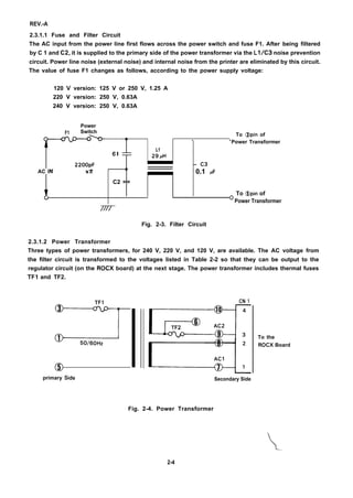 REV.-A
2.3.1.1 Fuse and Filter Circuit
The AC input from the power line first flows across the power switch and fuse F1. After being filtered
by C 1 and C2, it is supplied to the primary side of the power transformer via the L1/C3 noise prevention
circuit. Power line noise (external noise) and internal noise from the printer are eliminated by this circuit.
The value of fuse F1 changes as follows, according to the power supply voltage:
120 V version: 125 V or 250 V, 1.25 A
220 V version: 250 V, 0.63A
240 V version: 250 V, 0.63A
Power
F1 Switch
r’;;
To @pin of
. 0
Power Transformer
c l
L1
29~H
2200PF – C3
AC IN x2 –
0.1 IF
C2 ==
To @pin of
0 Power Transformer
////
Fig. 2-3. Filter Circuit
2.3.1.2 Power Transformer
Three types of power transformers, for 240 V, 220 V, and 120 V, are available. The AC voltage from
the filter circuit is transformed to the voltages listed in Table 2-2 so that they can be output to the
regulator circuit (on the ROCX board) at the next stage. The power transformer includes thermal fuses
TF1 and TF2.
TF1
T
a)~50/60Hz
@
primary side
CN 1
Gii=El:
Secondary Side
To the
ROCX Board
Fig. 2-4. Power Transformer
..
2-4
 