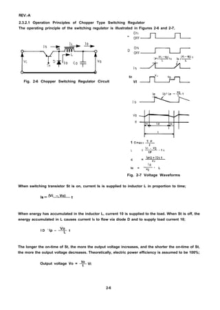 REV.-A
2.3.2.1 Operation Principles of Chopper Type Switching Regulator
The operating principle of the switching regulator is illustrated in Figures 2-6 and 2-7.
“ :fl,~
St
Fig. 2-6 Chopper Switching Regulator Circuit V/I
1 C) Max = J+
L
Vi - VO
= .tc
1P
IPtD + IOt 1
c = v,
10
to = ~ - L
Fig. 2-7 Voltage Waveforms
When switching transistor St is on, current Is is supplied to inductor L in proportion to time;
,s = (vi –L Vo) t
When energy has accumulated in the inductor L, current 10 is supplied to the load. When St is off, the
energy accumulated in L causes
I D =
Ip – * t
current ID to flow via diode D and to supply load current 10;
The longer the on-time of St, the more the output voltage increases, and the shorter the on-time of St,
the more the output voltage decreases. Theoretically, electric power efficiency is assumed to be 100%;
Output voltage Vo = + Vi
2-6
 