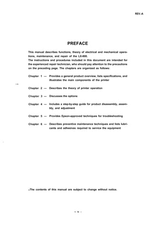 REV.-A
PREFACE
This manual describes functions, theory of electrical and mechanical opera-
tions, maintenance, and repair of the LX-800.
The instructions and procedures included in this document are intended for
the experienced repair technician, who should pay attention to the precautions
on the preceding page. The chapters are organized as follows:
Chapter 1 —
—
Chapter 2 —
Chapter 3 —
Chapter 4 —
Chapter 5 —
Chapter 6 —
Provides a general product overview, lists specifications, and
illustrates the main components of the printer
Describes the theory of printer operation
Discusses the options
Includes a step-by-step guide for product disassembly, assem-
bly, and adjustment
Provides Epson-approved techniques for troubleshooting
Describes preventive maintenance techniques and lists lubri-
cants and adhesives required to service the equipment
q The contents of this manual are subject to change without notice.
- iv -
 