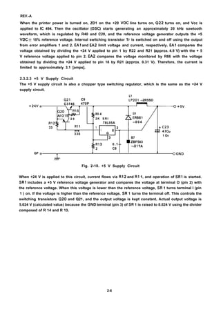 REV.-A
When the printer power is turned on, ZD1 on the +20 VDC line turns on, Q22 turns on, and Vcc is
applied to IC 494. Then the oscillator (OSC) starts generating an approximately 20 kHz sawtooth
waveform, which is regulated by R40 and C20, and the reference voltage generator outputs the +5
VDC  10% reference voltage. Internal switching transistor Tr is switched on and off using the output
from error amplifiers 1 and 2. EA1 and EA2 limit voltage and current, respectively. EA1 compares the
voltage obtained by dividing the +24 V applied to pin 1 by R22 and R21 (approx. 4.9 V) with the + 5
V reference voltage applied to pin 2. EA2 compares the voltage monitored by R66 with the voltage
obtained by dividing the +24 V applied to pin 16 by R21 (approx. 0.31 V). Therefore, the current is
limited to approximately 3.1 [amps].
2.3.2.3 +5 V Supply Circuit
The +5 V supply circuit is also a chopper type switching regulator, which is the same as the +24 V
supply circuit.
L1
+24V
GP
Q21 C9 ~P201 –2R5SD
o
C3746 470P
Q20
Al O 15(
RI 4 D1
, 2 0 2 K S R I ERB81
R12 ~1 78L05A – 0 0 4
33 R1 1 1
Vvv I
2
0 – =
330 G
13 B7
1 Ov
()
R13 0.1- -
ZBF503
2 C8
-=01 TA
o A
T Q GND
77)7-
Fig. 2-10. +5 V Supply Circuit
When +24 V is applied to this circuit, current flows via R12 and R1 1, and operation of SR1 is started.
SR1 includes a +5 V reference voltage generator and compares the voltage at terminal O (pin 2) with
the reference voltage. When this voltage is lower than the reference voltage, SR 1 turns terminal I (pin
1 ) on. If the voltage is higher than the reference voltage, SR 1 turns the terminal off. This controls the
switching transistors Q20 and Q21, and the output voltage is kept constant. Actual output voltage is
5.024 V (calculated value) because the GND terminal (pin 3) of SR 1 is raised to 0.024 V using the divider
composed of R 14 and R 13.
2-8
 