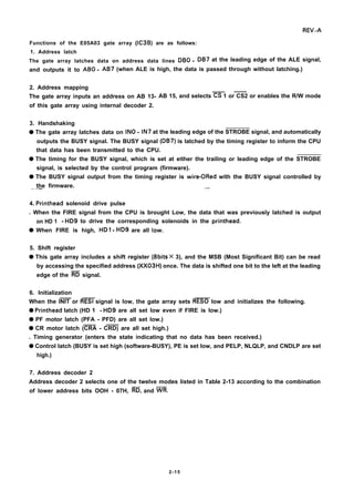 REV.-A
Functions of the E05A03 gate array (IC3B) are as follows:
1. Address latch
The gate array latches data on address data lines DBO - DB7 at the leading edge of the ALE signal,
and outputs it to ABO - AB7 (when ALE is high, the data is passed through without latching.)
2. Address mapping
The gate array inputs an address on AB 13-
——
AB 15, and selects CS 1 or CS2 or enables the R/W mode
of this gate array using internal decoder 2.
3. Handshaking
q The gate array latches data on INO - IN7 at the leading edge of the STROBE signal, and automatically
outputs the BUSY signal. The BUSY signal (DB7) is latched by the timing register to inform the CPU
that data has been transmitted to the CPU.
q The timing for the BUSY signal, which is set at either the trailing or leading edge of the STROBE
signal, is selected by the control program (firmware).
q The BUSY signal output from the timing register is wire-ORed with the BUSY signal controlled by
the firmware.—— .—
4. Printhead solenoid drive pulse
. When the FIRE signal from the CPU is brought Low, the data that was previously latched is output
on HD 1 - HD9 to drive the corresponding solenoids in the printhead.
q When FIRE is high, HDI - HD9 are all low.
5. Shift register
q This gate array includes a shift register (8bits X 3), and the MSB (Most Significant Bit) can be read
by accessing the specified address (XX03H) once. The data is shifted one bit to the left at the leading
edge of the ~ signal.
6. Initialization
——
When the INIT or RESI signal is low, the gate array sets RESO low and initializes the following.
q Printhead latch (HD 1 - HD9 are all set low even if FIRE is low.)
q PF motor latch (PFA - PFD) are all set low.)
——
q CR motor latch (CRA - CRD) are all set high.)
. Timing generator (enters the state indicating that no data has been received.)
q Control latch (BUSY is set high (software-BUSY), PE is set low, and PELP, NLQLP, and CNDLP are set
high.)
7. Address decoder 2
Address decoder 2 selects one of the twelve modes listed in Table 2-13 according to the combination
of lower address bits OOH - 07H, ~, and ~.
2-15
 