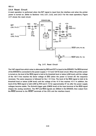 REV.-A
2.4.4 Reset Circuit
A reset operation is performed when the INIT signal is input from the interface and when the printer
power is turned on. (Refer to Sections 1.4.6, 2.4.1, 2.4.2, and 2.4.3.1 for the reset operation.) Figure
2-17 shows the reset circuit.
E05A03 (3B)
R63
‘:;’’’”3’)+
INIT
A
C27
(CN2, Pin8) 470p
INIT
---- 1
I
l—
I RESI
I ~ - - - -
H
AND
D 4
I
I
I
I
I
/
L—---—
RESO
+ 5 + 2 4
+AJ--c3R43
ZD2
HZS1 5-3
24 47K
+-+
R42
+ D5 R34
IK
MA165 12K
C15
I p/5ov r
T
RESET (CPU, Pin 28)
*m(cN2pin’3)(lC)
Fig. 2-17. Reset Circuit
The I NIT signal from which noise is attenuated by R63 and C27 is input to the E05A03. The RESI terminal
of the E05A03 is connected to the power supply (+ 5 V and +24 V) reset circuit. When the printer power
is turned on, the level of the RESI signal is held at its threshold level or below (LOW level) until the voltage
of the +24 V line reaches the Zener voltage of ZD2 (when the power is turned off, the sequence
reverses). The same sequence is followed for the + 5 V line. The level of the RESI signal is held at its
threshold level or below (LOW level) until the voltage of the +5 V line reaches +5 V. In addition, the
level of the RESI signal is held LOW by R43 and C 15 for approximately 47 ms after the power supply
voltages become stable. The Schmitt trigger gate (CMOS level) at the input terminal of the RESI signal
shapes the analog waveform. The INIT and RESI signals are ANDed in the E05A03, then output from
the RESO terminal to the RESET terminals of the CPU and the interface board.
2-22
 