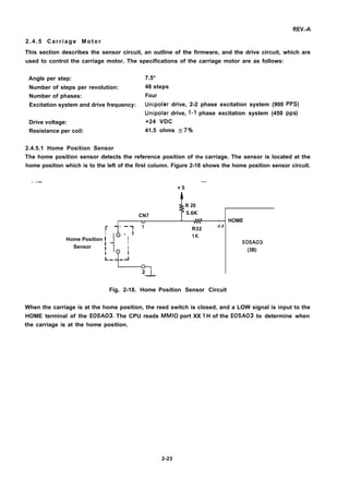 REV.-A
2.4.5 Carriage Motor
This section describes the sensor circuit, an outline of the firmware, and the drive circuit, which are
used to control the carriage motor. The specifications of the carriage motor are as follows:
Angle per step:
Number of steps per revolution:
Number of phases:
Excitation system and drive frequency:
Drive voltage:
Resistance per coil:
2.4.5.1 Home Position Sensor
7.5°
48 steps
Four
Unipolar drive, 2-2 phase excitation system (900 PPS)
Unipolar drive, 1-1 phase excitation system (450 PPS)
+24 VDC
41.5 ohms A7Y0
The home position sensor detects the reference position of the carriage. The sensor is located at the
home position which is to the left of the first column. Figure 2-18 shows the home position sensor circuit.
—.— —
+ 5
R 20
CN7 5.6K
I w - - HOME
1r
-
‘: 1
I
Home Position i
i
I
Sensor ~
1
I

1
L_ -d
2
Fig. 2-18. Home
R32
L3
IK
E05A03
(3B)
Position Sensor Circuit
When the carriage is at the home position, the reed switch is closed, and a LOW signal is input to the
HOME terminal of the E05A03. The CPU reads MMIO port XX 1 H of the E05A03 to determine when
the carriage is at the home position.
2-23
 