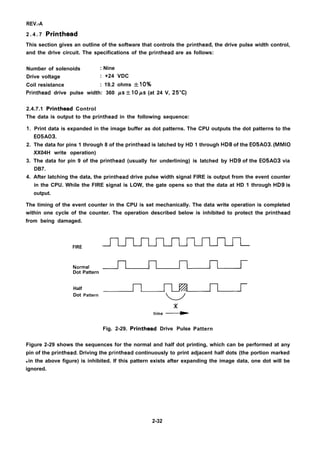 REV.-A
2 . 4 . 7 Printhead
This section gives an outline of the software that controls the printhead, the drive pulse width control,
and the drive circuit. The specifications of the printhead are as follows:
Number of solenoids : Nine
Drive voltage : +24 VDC
Coil resistance : 19.2 ohms +10%
Printhead drive pulse width: 360 PS 10 ps (at 24 V, 25°C)
2.4.7.1 Printhead Control
The data is output to the printhead in the following sequence:
1.
2.
3.
4.
Print data is expanded in the image buffer as dot patterns. The CPU outputs the dot patterns to the
E05A03.
The data for pins 1 through 8 of the printhead is latched by HD 1 through HD8 of the E05A03. (MMIO
XX04H write operation)
The data for pin 9 of the printhead (usually for underlining) is latched by HD9 of the E05A03 via
DB7.
After latching the data, the printhead drive pulse width signal FIRE is output from the event counter
in the CPU. While the FIRE signal is LOW, the gate opens so that the data at HD 1 through HD9 is
output.
The timing of the event counter in the CPU is set mechanically. The data write operation is completed
within one cycle of the counter. The operation described below is inhibited to protect the printhead
from being damaged.
FIRE
Normal ~
Dot Pattern
Half
Dot Pattern
x
time ~
Fig. 2-29. Printhead Drive Pulse Pattern
Figure 2-29 shows the sequences for the normal and half dot printing, which can be performed at any
pin of the printhead. Driving the printhead continuously to print adjacent half dots (the portion marked
q in the above figure) is inhibited. If this pattern exists after expanding the image data, one dot will be
ignored.
2-32
 