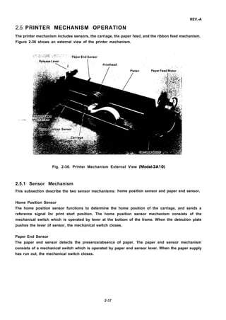 REV.-A
2.5 PRINTER MECHANISM OPERATION
The printer mechanism includes sensors, the carriage, the paper feed, and the ribbon feed mechanism.
Figure 2-36 shows an external view of the printer mechanism.
Fig. 2-36. Printer Mechanism External View (Model-3A10)
2.5.1 Sensor Mechanism
This subsection describe the two sensor mechanisms:
Home Position Sensor
home position sensor and paper end sensor.
The home position sensor functions to determine the home position of the carriage, and sends a
reference signal for print start position. The home position sensor mechanism consists of the
mechanical switch which is operated by lever at the bottom of the frame. When the detection pIate
pushes the lever of sensor, the mechanical switch closes.
Paper End Sensor
The paper end sensor detects the presence/absence of paper. The paper end sensor mechanism
consists of a mechanical switch which is operated by paper end sensor Iever. When the paper supply
has run out, the mechanical switch closes.
2-37
 