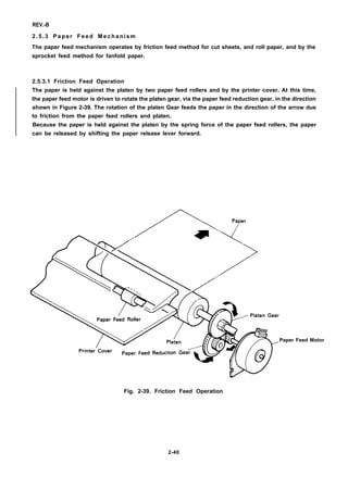 REV.-B
2.5.3 Paper Feed Mechanism
The paper feed mechanism operates by friction feed method for cut sheets, and roll paper, and by the
sprocket feed method for fanfold paper.
2.5.3.1 Friction Feed Operation
The paper is held against the platen by two paper feed rollers and by the printer cover. At this time,
the paper feed motor is driven to rotate the platen gear, via the paper feed reduction gear, in the direction
shown in Figure 2-39. The rotation of the platen Gear feeds the paper in the direction of the arrow due
to friction from the paper feed rollers and platen.
Because the paper is held against the platen by the spring force of the paper feed rollers, the paper
can be released by shifting the paper release lever forward.
Paper Feed Motor
Fig. 2-39. Friction Feed Operation
2-40
 