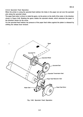 REV.-B
2.5.3.2 Sprocket Feed Operation
When the printer is using the sprocket feed method, the holes in the paper are set over the sprocket
pins along the sprocket wheel.
The paper feed motor is driven to rotate the gears, via the pinion on the shaft of the motor, in the direction
shown in Figure 2-40. Rotating the gears rotates the sprocket wheels, which advances the paper in
the direction shown by the arrow.
For the sprocket feed method, the pressure of the paper feed rollers against the platen is released by
shifting the release lever forward.
—
ar
Motor
Fig. 2-40. Sprocket Feed Operation
2-41
 